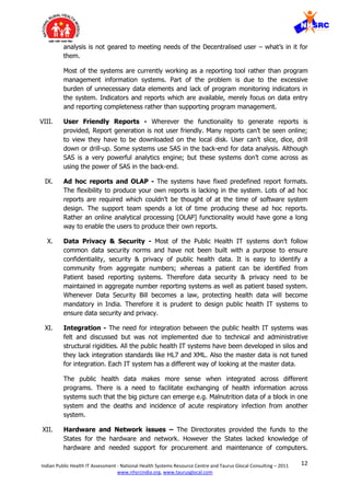 12Indian Public Health IT Assessment - National Health Systems Resource Centre and Taurus Glocal Consulting – 2011
www.nhsrcindia.org, www.taurusglocal.com
analysis is not geared to meeting needs of the Decentralised user – what’s in it for
them.
Most of the systems are currently working as a reporting tool rather than program
management information systems. Part of the problem is due to the excessive
burden of unnecessary data elements and lack of program monitoring indicators in
the system. Indicators and reports which are available, merely focus on data entry
and reporting completeness rather than supporting program management.
VIII. User Friendly Reports - Wherever the functionality to generate reports is
provided, Report generation is not user friendly. Many reports can’t be seen online;
to view they have to be downloaded on the local disk. User can’t slice, dice, drill
down or drill-up. Some systems use SAS in the back-end for data analysis. Although
SAS is a very powerful analytics engine; but these systems don’t come across as
using the power of SAS in the back-end.
IX. Ad hoc reports and OLAP - The systems have fixed predefined report formats.
The flexibility to produce your own reports is lacking in the system. Lots of ad hoc
reports are required which couldn’t be thought of at the time of software system
design. The support team spends a lot of time producing these ad hoc reports.
Rather an online analytical processing [OLAP] functionality would have gone a long
way to enable the users to produce their own reports.
X. Data Privacy & Security - Most of the Public Health IT systems don’t follow
common data security norms and have not been built with a purpose to ensure
confidentiality, security & privacy of public health data. It is easy to identify a
community from aggregate numbers; whereas a patient can be identified from
Patient based reporting systems. Therefore data security & privacy need to be
maintained in aggregate number reporting systems as well as patient based system.
Whenever Data Security Bill becomes a law, protecting health data will become
mandatory in India. Therefore it is prudent to design public health IT systems to
ensure data security and privacy.
XI. Integration - The need for integration between the public health IT systems was
felt and discussed but was not implemented due to technical and administrative
structural rigidities. All the public health IT systems have been developed in silos and
they lack integration standards like HL7 and XML. Also the master data is not tuned
for integration. Each IT system has a different way of looking at the master data.
The public health data makes more sense when integrated across different
programs. There is a need to facilitate exchanging of health information across
systems such that the big picture can emerge e.g. Malnutrition data of a block in one
system and the deaths and incidence of acute respiratory infection from another
system.
XII. Hardware and Network issues – The Directorates provided the funds to the
States for the hardware and network. However the States lacked knowledge of
hardware and needed support for procurement and maintenance of computers.
 