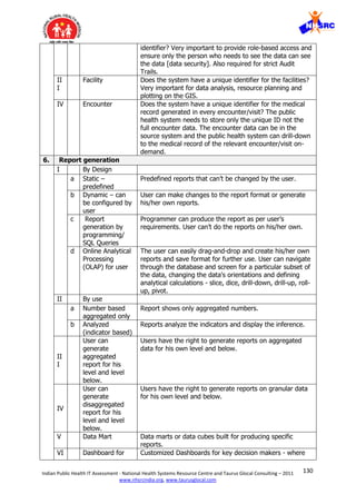 130Indian Public Health IT Assessment - National Health Systems Resource Centre and Taurus Glocal Consulting – 2011
www.nhsrcindia.org, www.taurusglocal.com
identifier? Very important to provide role-based access and
ensure only the person who needs to see the data can see
the data [data security]. Also required for strict Audit
Trails.
II
I
Facility Does the system have a unique identifier for the facilities?
Very important for data analysis, resource planning and
plotting on the GIS.
IV Encounter Does the system have a unique identifier for the medical
record generated in every encounter/visit? The public
health system needs to store only the unique ID not the
full encounter data. The encounter data can be in the
source system and the public health system can drill-down
to the medical record of the relevant encounter/visit on-
demand.
6. Report generation
I By Design
a Static –
predefined
Predefined reports that can’t be changed by the user.
b Dynamic – can
be configured by
user
User can make changes to the report format or generate
his/her own reports.
c Report
generation by
programming/
SQL Queries
Programmer can produce the report as per user’s
requirements. User can’t do the reports on his/her own.
d Online Analytical
Processing
(OLAP) for user
The user can easily drag-and-drop and create his/her own
reports and save format for further use. User can navigate
through the database and screen for a particular subset of
the data, changing the data's orientations and defining
analytical calculations - slice, dice, drill-down, drill-up, roll-
up, pivot.
II By use
a Number based
aggregated only
Report shows only aggregated numbers.
b Analyzed
(indicator based)
Reports analyze the indicators and display the inference.
II
I
User can
generate
aggregated
report for his
level and level
below.
Users have the right to generate reports on aggregated
data for his own level and below.
IV
User can
generate
disaggregated
report for his
level and level
below.
Users have the right to generate reports on granular data
for his own level and below.
V Data Mart Data marts or data cubes built for producing specific
reports.
VI Dashboard for Customized Dashboards for key decision makers - where
 
