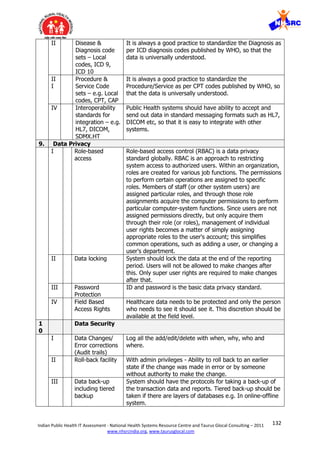 132Indian Public Health IT Assessment - National Health Systems Resource Centre and Taurus Glocal Consulting – 2011
www.nhsrcindia.org, www.taurusglocal.com
II Disease &
Diagnosis code
sets – Local
codes, ICD 9,
ICD 10
It is always a good practice to standardize the Diagnosis as
per ICD diagnosis codes published by WHO, so that the
data is universally understood.
II
I
Procedure &
Service Code
sets – e.g. Local
codes, CPT, CAP
It is always a good practice to standardize the
Procedure/Service as per CPT codes published by WHO, so
that the data is universally understood.
IV Interoperability
standards for
integration – e.g.
HL7, DICOM,
SDMX.HT
Public Health systems should have ability to accept and
send out data in standard messaging formats such as HL7,
DICOM etc, so that it is easy to integrate with other
systems.
9. Data Privacy
I Role-based
access
Role-based access control (RBAC) is a data privacy
standard globally. RBAC is an approach to restricting
system access to authorized users. Within an organization,
roles are created for various job functions. The permissions
to perform certain operations are assigned to specific
roles. Members of staff (or other system users) are
assigned particular roles, and through those role
assignments acquire the computer permissions to perform
particular computer-system functions. Since users are not
assigned permissions directly, but only acquire them
through their role (or roles), management of individual
user rights becomes a matter of simply assigning
appropriate roles to the user's account; this simplifies
common operations, such as adding a user, or changing a
user's department.
II Data locking System should lock the data at the end of the reporting
period. Users will not be allowed to make changes after
this. Only super user rights are required to make changes
after that.
III Password
Protection
ID and password is the basic data privacy standard.
IV Field Based
Access Rights
Healthcare data needs to be protected and only the person
who needs to see it should see it. This discretion should be
available at the field level.
1
0
Data Security
I Data Changes/
Error corrections
(Audit trails)
Log all the add/edit/delete with when, why, who and
where.
II Roll-back facility With admin privileges - Ability to roll back to an earlier
state if the change was made in error or by someone
without authority to make the change.
III Data back-up
including tiered
backup
System should have the protocols for taking a back-up of
the transaction data and reports. Tiered back-up should be
taken if there are layers of databases e.g. In online-offline
system.
 