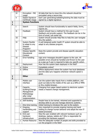 133Indian Public Health IT Assessment - National Health Systems Resource Centre and Taurus Glocal Consulting – 2011
www.nhsrcindia.org, www.taurusglocal.com
IV Encryption - PKI
usage
All data that has to move thru the network should be
encrypted using a secure key.
V Digital Signature
Certificate Usage
Each user generating/validating/locking the data must be
signed by a digital signature.
1
1
System Functions
I Search System should have functionality to search fields, forms,
reports etc.
II Feedback System should have a method for the user to give
feedback and provide support. The feedback can be in the
form of email, call center etc.
III Help System should provide Help files to help the user navigate
thru the system.
IV System flexible
to adapt to any
Disease
Program?
A well designed public health IT system should be able to
adapt to any disease program.
V Disease Specific
Educational
Content
Does the system provide and disease specific education
content.
VI Error handling Ugly error messages shouldn’t appear to the user. All
possible errors should be handled and thrown to the user
as a pop-up if user is required to take any specific action.
VII Deployment How has the system been deployed in the field?
a Online Completely online?
b Offline Offline deployment where the system has local databases
and the data sync happens whenever network speed is
good.
1
2
Other
I Mobile user
interface
Can the system take inputs from a mobile platform, and
push out data to the mobile of the user as a SMS or MMS
or thru mobile browser.
II Capacity
building/Change
Management
Methodology
after initial
implementation
Changing from paper based system to electronic system
needs a massive change management.
a Skill Building People have to be trained, retrained and supported to
develop skills to use and manage electronic systems.
i One time training Initial training to introduce the user to the system.
ii Ongoing
handholding and
support
Very important to provide ongoing training and hand
holding to change human behavior and adopt the new IT
based processes.
b End user
hardware
infrastructure
Was the user enabled with relevant hardware such as
desktops, laptops, tablets etc? Who is responsible for
providing the hardware support?
c Human Resource Was the adequate number of people and skills provided to
run the program in the field?
 