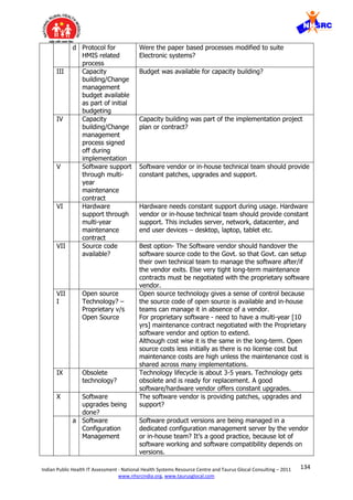 134Indian Public Health IT Assessment - National Health Systems Resource Centre and Taurus Glocal Consulting – 2011
www.nhsrcindia.org, www.taurusglocal.com
d Protocol for
HMIS related
process
Were the paper based processes modified to suite
Electronic systems?
III Capacity
building/Change
management
budget available
as part of initial
budgeting
Budget was available for capacity building?
IV Capacity
building/Change
management
process signed
off during
implementation
Capacity building was part of the implementation project
plan or contract?
V Software support
through multi-
year
maintenance
contract
Software vendor or in-house technical team should provide
constant patches, upgrades and support.
VI Hardware
support through
multi-year
maintenance
contract
Hardware needs constant support during usage. Hardware
vendor or in-house technical team should provide constant
support. This includes server, network, datacenter, and
end user devices – desktop, laptop, tablet etc.
VII Source code
available?
Best option- The Software vendor should handover the
software source code to the Govt. so that Govt. can setup
their own technical team to manage the software after/if
the vendor exits. Else very tight long-term maintenance
contracts must be negotiated with the proprietary software
vendor.
VII
I
Open source
Technology? –
Proprietary v/s
Open Source
Open source technology gives a sense of control because
the source code of open source is available and in-house
teams can manage it in absence of a vendor.
For proprietary software - need to have a multi-year [10
yrs] maintenance contract negotiated with the Proprietary
software vendor and option to extend.
Although cost wise it is the same in the long-term. Open
source costs less initially as there is no license cost but
maintenance costs are high unless the maintenance cost is
shared across many implementations.
IX Obsolete
technology?
Technology lifecycle is about 3-5 years. Technology gets
obsolete and is ready for replacement. A good
software/hardware vendor offers constant upgrades.
X Software
upgrades being
done?
The software vendor is providing patches, upgrades and
support?
a Software
Configuration
Management
Software product versions are being managed in a
dedicated configuration management server by the vendor
or in-house team? It’s a good practice, because lot of
software working and software compatibility depends on
versions.
 