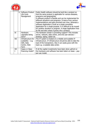 135Indian Public Health IT Assessment - National Health Systems Resource Centre and Taurus Glocal Consulting – 2011
www.nhsrcindia.org, www.taurusglocal.com
b Software Product
Life Cycle
Management
Public Health software should be built like a product so
that the same product is applicable for various diseases,
programs and geographies.
A software product is flexible and can be implemented for
different situations and programs. It learns from various
implementations and gets enriched over time. Whereas a
software Application is built as a single monolithic
Application for a single purpose. It is difficult to be reused
for another situation or program. A single Application lives
its life and dies unless it grows into a product.
XI Hardware
upgrades being
done?
The hardware vendor is providing support? This includes
server, network, data centre, and end user devices –
desktop, laptop, tablet etc.
XII Infrastructure for
scalability – e.g.
SAN, Data
Centre, Web
Farm
The IT system is hosted on a reliable and scalable IT
Infrastructure. IT infrastructure should be able to take the
load of the transactions. Also it can easily grow with the
load e.g. a scalable data center.
XII
I
Capex or Opex
financing model?
If all the capital investments have been done upfront or
the hardware and software has been taken on lease – pay-
per-use model.
 