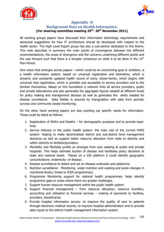 136Indian Public Health IT Assessment - National Health Systems Resource Centre and Taurus Glocal Consulting – 2011
www.nhsrcindia.org, www.taurusglocal.com
Appendix -II
Background Note on Health Informatics:
(For steering committee meeting 29th
- 30th
November 2011)
All working groups papers have discussed their information technology requirements and
advanced suggestions for how IT architecture should be developed with respect to the
health sector. The High Level Expert group has also a sub-section dedicated to this theme.
This note describes in summary the main points of convergence between the different
recommendations, the areas of divergence and the concerns underlying different points and
the way forward such that there is a broader consensus on what is to be done in the 12th
Plan Period.
One vision that emerges across papers – which could be an overarching goal or ambition, is
a health information system, based on universal registration and biometrics, which is
dynamic and constantly updated health record of every citizen-family, which begins with
universal vital registration, which is portable and accessible to service providers and to the
families themselves. Based on this foundation a network links all service providers, public
and private laboratories and also generates the aggregate figures needed at different levels
for policy making and management decision as well as generates the alerts needed for
disease surveillance. Data fidelity is assured by triangulation with data from periodic
surveys and community based monitoring.
On the other hand working papers are also pointing out specific needs for information.
These could be listed as follows:
1. Registration of Births and Deaths – for demographic purposes and to provide base-
lines
2. Service Delivery in the public health system- the main role of the current HMIS
system- helping to make decentralised district and sub-district level management
decisions as well as support better resource allocation from state to districts and
within districts to facilities/providers.
3. Morbidity and Mortality profile as emerges from care seeking at public and private
hospitals. This helps estimate burden of disease and facilitates policy decisions at
state and national levels. Placed on a GIS platform it could identify geographic
concentrations- endemicity- of disease.
4. Disease surveillance to detect and act on disease outbreaks and epidemics.
5. Nutrition surveillance - Monitoring under-nutrition and wasting and acute changes in
nutritional levels.( linked to ICDS programmes).
6. Programme Monitoring support for national health programmes: helps identify
programme gaps or areas where there are greater challenges.
7. Support human resource management within the public health system.
8. Support financial management – from resource allocation, resource transfers,
accounting and utilisation to financial services – making of payments to facilities,
providers, beneficiaries.
9. Provide hospital information service- to improve the quality of care to patients
through electronic medical records, to improve hospital administration and to provide
data inputs to the district health management information system.
 