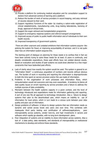 137Indian Public Health IT Assessment - National Health Systems Resource Centre and Taurus Glocal Consulting – 2011
www.nhsrcindia.org, www.taurusglocal.com
10. Provide a platform for continuing medical education and for consultation support to
doctors from advanced centres of learning and a platform
11. Reduce the burden of work of service providers in record keeping, and easy retrieval
of records relevant to their work
12. Support regulatory functions of the state- by creating a nation-wide registration of
clinical establishments, manufacturing units, drug testing laboratories, licensing of
drugs, approval of clinical trials.
13. Support the organ retrieval and transplantation programme.
14. Support to emergency response systems and referral transport arrangements.
15. Improved access of public to public health information and of individuals to their own
health records.
16. Improved transparency of government systems.
There are other unproven and unstated ambitions that information systems acquire- like
policing the system for fraud, or improving accountability of services- and it is not quite
clear how an information system acquires this.
The starting point of dialogue on planning for these needs is to confess that in fact we
have been actively trying to solve these needs for at least 15 years in continuity, and
despite considerable expenditure, these past efforts have not yielded desired results.
Based on evaluation and studies of past systems we could draw attention to a few major
constraints that have bedevilled past efforts:
a. Lack of clarity about how exactly the system would be used. The system is geared to an
“information fetish”- a continuous acquisition of numbers and records without obvious
use. The burden of work in recording and reporting the information is disproportionate
to both the time spent on service provision and/or the use made of information.
b. Problems in the organisation of work processes and information flows, which
computerisation would not overcome and may even exacerbate. A tendency to blame all
data quality issues on errant reporting by service providers and a failure to address the
multiple sources of data unreliability.
c. Mismatch between the health systems capacity in a given context, and the level of
technology introduced and expectations made for information gathering and reporting.
A sort of one size fits all approach to technology introduction. Also a failure to design
systems that cater to the decentralised user, which means an inability to use of
information for local action, which in turn leads to a vicious cycle between poor data
quality and poor use of information.
d. Design problems of software: A failure to design systems that see information needs as
dynamic and varied across levels and users and over time. This combines with
inadequate third party testing and certification of software/applications, poor
interoperability across systems, vendor lock-ins, and high investments in servers and
software which rapidly go obsolete, with no long term development plans.
e. Poor integration of systems and an inability to share information across systems. Also a
lack of a data policy, data standards, and standards of interoperability or institutional
mechanisms to develop and enforce these standards.
 