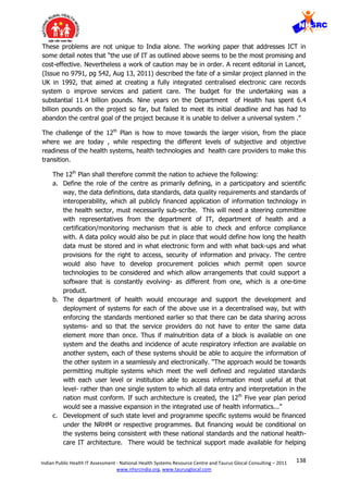 138Indian Public Health IT Assessment - National Health Systems Resource Centre and Taurus Glocal Consulting – 2011
www.nhsrcindia.org, www.taurusglocal.com
These problems are not unique to India alone. The working paper that addresses ICT in
some detail notes that “the use of IT as outlined above seems to be the most promising and
cost-effective. Nevertheless a work of caution may be in order. A recent editorial in Lancet,
(Issue no 9791, pg 542, Aug 13, 2011) described the fate of a similar project planned in the
UK in 1992, that aimed at creating a fully integrated centralised electronic care records
system o improve services and patient care. The budget for the undertaking was a
substantial 11.4 billion pounds. Nine years on the Department of Health has spent 6.4
billion pounds on the project so far, but failed to meet its initial deadline and has had to
abandon the central goal of the project because it is unable to deliver a universal system .”
The challenge of the 12th
Plan is how to move towards the larger vision, from the place
where we are today , while respecting the different levels of subjective and objective
readiness of the health systems, health technologies and health care providers to make this
transition.
The 12th
Plan shall therefore commit the nation to achieve the following:
a. Define the role of the centre as primarily defining, in a participatory and scientific
way, the data definitions, data standards, data quality requirements and standards of
interoperability, which all publicly financed application of information technology in
the health sector, must necessarily sub-scribe. This will need a steering committee
with representatives from the department of IT, department of health and a
certification/monitoring mechanism that is able to check and enforce compliance
with. A data policy would also be put in place that would define how long the health
data must be stored and in what electronic form and with what back-ups and what
provisions for the right to access, security of information and privacy. The centre
would also have to develop procurement policies which permit open source
technologies to be considered and which allow arrangements that could support a
software that is constantly evolving- as different from one, which is a one-time
product.
b. The department of health would encourage and support the development and
deployment of systems for each of the above use in a decentralised way, but with
enforcing the standards mentioned earlier so that there can be data sharing across
systems- and so that the service providers do not have to enter the same data
element more than once. Thus if malnutrition data of a block is available on one
system and the deaths and incidence of acute respiratory infection are available on
another system, each of these systems should be able to acquire the information of
the other system in a seamlessly and electronically. “The approach would be towards
permitting multiple systems which meet the well defined and regulated standards
with each user level or institution able to access information most useful at that
level- rather than one single system to which all data entry and interpretation in the
nation must conform. If such architecture is created, the 12th
Five year plan period
would see a massive expansion in the integrated use of health informatics...”
c. Development of such state level and programme specific systems would be financed
under the NRHM or respective programmes. But financing would be conditional on
the systems being consistent with these national standards and the national health-
care IT architecture. There would be technical support made available for helping
 