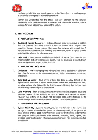 13Indian Public Health IT Assessment - National Health Systems Resource Centre and Taurus Glocal Consulting – 2011
www.nhsrcindia.org, www.taurusglocal.com
Hardware got obsolete, and wasn’t upgraded by the States due to lack of knowledge
at the time of writing the IT maintenance contract.
Neither the Directorates nor the States paid any attention to the Network
connectivity. Slow speed IT Network to the Block, PHC and Village level was cited as
a reason for lower adoption and usage of the system.
B. BEST PRACTICES
a. PEOPLE BEST PRACTICES
I. Dedicated Human Resource – Dedicated human resource is always a problem
and one program data entry operator is used for various other program data
reporting. However, in one system, Directorate had provided with a dedicated 3
persons team for data collection, reporting and verification, which is a good practice
and should be followed for other programs.
II. Help Desk – Two systems provided a centralized call centre (help desk) to help
implementation and solve user queries quickly. This has developed a bond between
users and system and helped in early adoption.
b. PROCESS BEST PRACTICES
I. Dedicated IT cell – Two programs were provided with a dedicated IT cell within
their office for setting up the procurement process, project management, monitoring
and control.
II. Data back-up policy - Most of the systems had back-up policy defined by the
agency where application is hosted. However one system had three step data back-
up policy and was also followed by the hosting agency. Defining data back-up plans
becomes easy if they are part of the contract.
III. Data Archiving - Most of the systems are struggling with the adoptions issues and
have not thought of data archiving as a tool to reduce data load on the system.
However two systems in the study had developed data archive features in the
system through which system load can be reduced. This is a good practice.
c. TECHNOLOGY BEST PRACTICES
I. System Flexibility - System’s flexibility plays an important role in its adoption and
it’s a good practice to have flexible system. As seen during study, those systems are
easily adopted and had good ownership where users had the flexibility to define their
own program specific parameters (data elements, indicators, forms, reports) and
protocols (reporting hierarchy) whereas systems which were rigid in their design had
low adoption.
 