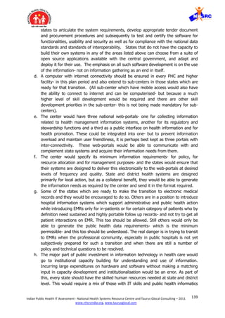 139Indian Public Health IT Assessment - National Health Systems Resource Centre and Taurus Glocal Consulting – 2011
www.nhsrcindia.org, www.taurusglocal.com
states to articulate the system requirements, develop appropriate tender document
and procurement procedures and subsequently to test and certify the software for
functionalities, usability and security as well as for compliance with the national data
standards and standards of interoperability. States that do not have the capacity to
build their own systems in any of the areas listed above can choose from a suite of
open source applications available with the central government, and adapt and
deploy it for their use. The emphasis on all such software development is on the use
of the information- not on information gathering as an end in itself.
d. A computer with internet connectivity should be ensured in every PHC and higher
facility- in this plan period and also extend to sub-centers in those states which are
ready for that transition. (All sub-center which have mobile access would also have
the ability to connect to internet and can be computerised- but because a much
higher level of skill development would be required and there are other skill
development priorities in the sub-center- this is not being made mandatory for sub-
centers).
e. The center would have three national web-portals- one for collecting information
related to health management information systems, another for its regulatory and
stewardship functions and a third as a public interface on health information and for
health promotion. These could be integrated into one- but to prevent information
overload and maintain user friendliness, it is perhaps best kept as three portals with
inter-connectivity. These web-portals would be able to communicate with and
complement state systems and acquire their information needs from them.
f. The center would specify its minimum information requirements- for policy, for
resource allocation and for management purposes- and the states would ensure that
their systems are designed to deliver this electronically to the web-portals at desired
levels of frequency and quality. State and district health systems are designed
primarily for local action, but as a collateral benefit, they would be able to generate
the information needs as required by the center and send it in the format required.
g. Some of the states which are ready to make the transition to electronic medical
records and they would be encouraged to do so. Others are in a position to introduce
hospital information systems which support administrative and public health action
while introducing EMRs only for in-patients or for certain category of patients who by
definition need sustained and highly portable follow up records- and not try to get all
patient interactions on EMR. This too should be allowed. Still others would only be
able to generate the public health data requirements- which is the minimum
permissible- and this too should be understood. The real danger is in trying to transit
to EMRs when the professional community, especially in public hospitals is not yet
subjectively prepared for such a transition and when there are still a number of
policy and technical questions to be resolved.
h. The major part of public investment in information technology in health care would
go to institutional capacity building for understanding and use of information.
Incurring large expenditures on hardware and software without making a matching
input in capacity development and institutionalisation would be an error. As part of
this, every state should have the skilled human resources needed at state and district
level. This would require a mix of those with IT skills and public health informatics
 