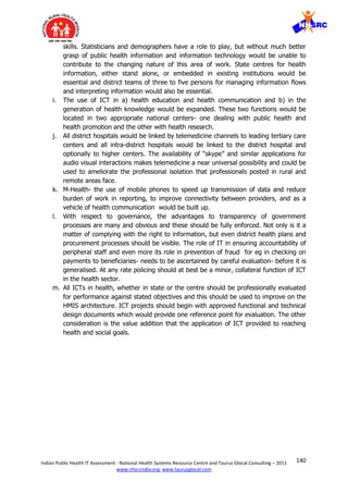 140Indian Public Health IT Assessment - National Health Systems Resource Centre and Taurus Glocal Consulting – 2011
www.nhsrcindia.org, www.taurusglocal.com
skills. Statisticians and demographers have a role to play, but without much better
grasp of public health information and information technology would be unable to
contribute to the changing nature of this area of work. State centres for health
information, either stand alone, or embedded in existing institutions would be
essential and district teams of three to five persons for managing information flows
and interpreting information would also be essential.
i. The use of ICT in a) health education and health communication and b) in the
generation of health knowledge would be expanded. These two functions would be
located in two appropriate national centers- one dealing with public health and
health promotion and the other with health research.
j. All district hospitals would be linked by telemedicine channels to leading tertiary care
centers and all intra-district hospitals would be linked to the district hospital and
optionally to higher centers. The availability of “skype” and similar applications for
audio visual interactions makes telemedicine a near universal possibility and could be
used to ameliorate the professional isolation that professionals posted in rural and
remote areas face.
k. M-Health- the use of mobile phones to speed up transmission of data and reduce
burden of work in reporting, to improve connectivity between providers, and as a
vehicle of health communication would be built up.
l. With respect to governance, the advantages to transparency of government
processes are many and obvious and these should be fully enforced. Not only is it a
matter of complying with the right to information, but even district health plans and
procurement processes should be visible. The role of IT in ensuring accountability of
peripheral staff and even more its role in prevention of fraud for eg in checking on
payments to beneficiaries- needs to be ascertained by careful evaluation- before it is
generalised. At any rate policing should at best be a minor, collateral function of ICT
in the health sector.
m. All ICTs in health, whether in state or the centre should be professionally evaluated
for performance against stated objectives and this should be used to improve on the
HMIS architecture. ICT projects should begin with approved functional and technical
design documents which would provide one reference point for evaluation. The other
consideration is the value addition that the application of ICT provided to reaching
health and social goals.
 