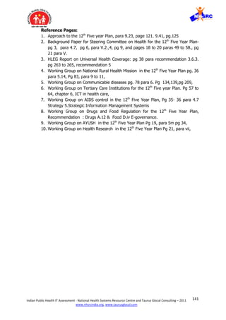 141Indian Public Health IT Assessment - National Health Systems Resource Centre and Taurus Glocal Consulting – 2011
www.nhsrcindia.org, www.taurusglocal.com
Reference Pages:
1. Approach to the 12th
Five year Plan, para 9.23, page 121. 9.41, pg.125
2. Background Paper for Steering Committee on Health for the 12th
Five Year Plan-
pg 3, para 4.7, pg 6, para V.2.,4, pg 9, and pages 18 to 20 paras 49 to 58., pg
21 para V.
3. HLEG Report on Universal Health Coverage: pg 38 para recommendation 3.6.3.
pg 263 to 265, recommendation 5
4. Working Group on National Rural Health Mission in the 12th
Five Year Plan pg. 36
para 5.14, Pg 83, para 9 to 11,
5. Working Group on Communicable diseases pg. 78 para 6. Pg 134,139,pg 209,
6. Working Group on Tertiary Care Institutions for the 12th
Five year Plan. Pg 57 to
64, chapter 6, ICT in health care,
7. Working Group on AIDS control in the 12th
Five Year Plan, Pg 35- 36 para 4.7
Strategy 5.Strategic Information Management Systems
8. Working Group on Drugs and Food Regulation for the 12th
Five Year Plan,
Recommendation : Drugs A.12 & Food D.iv E-governance.
9. Working Group on AYUSH in the 12th
Five Year Plan Pg 19, para 5m pg 34,
10. Working Group on Health Research in the 12th
Five Year Plan Pg 21, para vii,
 