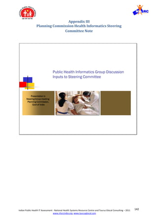 142Indian Public Health IT Assessment - National Health Systems Resource Centre and Taurus Glocal Consulting – 2011
www.nhsrcindia.org, www.taurusglocal.com
Appendix III
Planning Commission Health Informatics Steering
Committee Note
Public Health Informatics Group Discussion
Inputs to Steering Committee
Presentation in
Steering Group meeting
Planning Commission,
Govt of India
 
