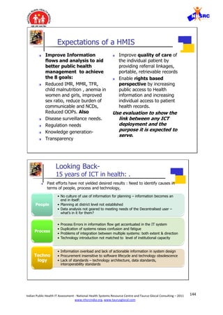 144Indian Public Health IT Assessment - National Health Systems Resource Centre and Taurus Glocal Consulting – 2011
www.nhsrcindia.org, www.taurusglocal.com
© 2005 Dr Pankaj Gupta | Slide 4 ICMIT 27 Feb 05- 01 Mar 0528 Feb 05
Expectations of a HMIS
 Improve Information
flows and analysis to aid
better public health
management to achieve
the 8 goals:
 Reduced IMR, MMR, TFR,
child malnutrition , anemia in
women and girls, improved
sex ratio, reduce burden of
communicable and NCDs,
Reduced OOPs. Also
 Disease surveillance needs.
 Regulation needs
 Knowledge generation-
 Transparency
 Improve quality of care of
the individual patient by
providing referral linkages,
portable, retrievable records
 Enable rights based
perspective by increasing
public access to Health
information and increasing
individual access to patient
health records.
Use evaluation to show the
link between any ICT
deployment and the
purpose it is expected to
serve.
© 2005 Dr Pankaj Gupta | Slide 5 ICMIT 27 Feb 05- 01 Mar 0528 Feb 05
Looking Back-
15 years of ICT in health: .
• No culture of use of information for planning – information becomes an
end in itself:
• Planning at district level not established
• Data analysis not geared to meeting needs of the Decentralised user –
what’s in it for them?
People
• Process Errors in information flow get accentuated in the IT system
• Duplication of systems raises confusion and fatigue
• Problems of integration between multiple systems: both extent & direction
• Technology introduction not matched to level of institutional capacity
Process
• Information overload and lack of actionable information in system design
• Procurement insensitive to software lifecycle and technology obsolescence
• Lack of standards – technology architecture, data standards,
interoperability standards
Techno
logy
 Past efforts have not yielded desired results : Need to identify causes in
terms of people, process and technology,
 