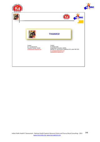 148Indian Public Health IT Assessment - National Health Systems Resource Centre and Taurus Glocal Consulting – 2011
www.nhsrcindia.org, www.taurusglocal.com
© 2005 Dr Pankaj Gupta | Slide 12 ICMIT 27 Feb 05- 01 Mar 0528 Feb 05
THANKS!
Contact:
Dr Pankaj Gupta
Independent Consultant, NHSRC.
Member ICT Sub-Group of Healthcare SIC under PMO GOI.
Dr_pankajgupta@yahoo.com
drgupta@taurusglocal.com
Contact:
Dr T Sundararaman
Executive Director, NHSRC
sundararaman.t@gmail.com
 