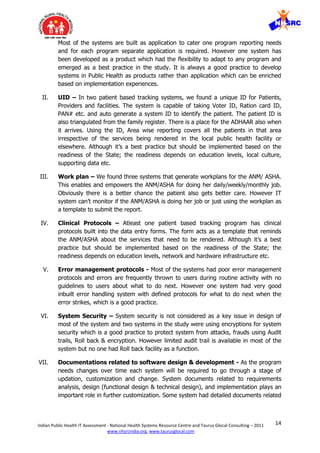 14Indian Public Health IT Assessment - National Health Systems Resource Centre and Taurus Glocal Consulting – 2011
www.nhsrcindia.org, www.taurusglocal.com
Most of the systems are built as application to cater one program reporting needs
and for each program separate application is required. However one system has
been developed as a product which had the flexibility to adapt to any program and
emerged as a best practice in the study. It is always a good practice to develop
systems in Public Health as products rather than application which can be enriched
based on implementation experiences.
II. UID – In two patient based tracking systems, we found a unique ID for Patients,
Providers and facilities. The system is capable of taking Voter ID, Ration card ID,
PAN# etc. and auto generate a system ID to identify the patient. The patient ID is
also triangulated from the family register. There is a place for the ADHAAR also when
it arrives. Using the ID, Area wise reporting covers all the patients in that area
irrespective of the services being rendered in the local public health facility or
elsewhere. Although it’s a best practice but should be implemented based on the
readiness of the State; the readiness depends on education levels, local culture,
supporting data etc.
III. Work plan – We found three systems that generate workplans for the ANM/ ASHA.
This enables and empowers the ANM/ASHA for doing her daily/weekly/monthly job.
Obviously there is a better chance the patient also gets better care. However IT
system can’t monitor if the ANM/ASHA is doing her job or just using the workplan as
a template to submit the report.
IV. Clinical Protocols – Atleast one patient based tracking program has clinical
protocols built into the data entry forms. The form acts as a template that reminds
the ANM/ASHA about the services that need to be rendered. Although it’s a best
practice but should be implemented based on the readiness of the State; the
readiness depends on education levels, network and hardware infrastructure etc.
V. Error management protocols - Most of the systems had poor error management
protocols and errors are frequently thrown to users during routine activity with no
guidelines to users about what to do next. However one system had very good
inbuilt error handling system with defined protocols for what to do next when the
error strikes, which is a good practice.
VI. System Security – System security is not considered as a key issue in design of
most of the system and two systems in the study were using encryptions for system
security which is a good practice to protect system from attacks, frauds using Audit
trails, Roll back & encryption. However limited audit trail is available in most of the
system but no one had Roll back facility as a function.
VII. Documentations related to software design & development - As the program
needs changes over time each system will be required to go through a stage of
updation, customization and change. System documents related to requirements
analysis, design (functional design & technical design), and implementation plays an
important role in further customization. Some system had detailed documents related
 