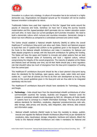 17Indian Public Health IT Assessment - National Health Systems Resource Centre and Taurus Glocal Consulting – 2011
www.nhsrcindia.org, www.taurusglocal.com
Innovation is a culture not a strategy. A culture of innovation has to be nurtured in a highly
democratic way. Organizations not designed ‘ground up’ for innovation will not be creative
because innovation is disruptive by nature.
Traditionally Indians have used their ingenuity to find the ‘Jugaad’ that works around the
paucity of resources and funds. Somehow we have lost it along the journey towards
modernization and this Jugaad paradigm didn’t permeate into our modern education system
and work ethic. In many ways our current paradigms don’t promote innovation. We need to
build a democratic culture which nurtures and nourishes innovation. Democratic change is
slower but more effective as compared to a centralised command and control model.
The Centre should establish a National eHealth Authority [NeHA] to define the overall
Healthcare-IT architecture [blue-print] and allow each State, District and National program
to build their own IT systems that conform to the guidelines given in the blueprint. Attach
the funds to this National eHealth Architecture and make it mandatory for National and
State disease programs to comply with the blue-print architecture for getting the funding.
The States will have the space and freedom to innovate and adopt systems that are best
suited to their individual styles of functioning and local / regional culture, without
compromising the integrity of the overall programme. The maturity of adoption at the States
and Districts level will develop over time, but till then NeHA should play a strict regulatory
role that shouldn’t allow too much of divergence from the blue-print irrespective of funding
from the central pool.
This Healthcare-IT architecture blue-print should be like a town planner’s blue-print laying
down the standards for the buildings, open spaces, parks, roads, water inlets and sewer
outlets etc. – such that all colonies are free to do their own development as long as they
comply to the overall guidelines given in the blue-print and are thus able to be integrated
seamlessly into the town.
The Healthcare-IT architecture blue-print should have standards for Technology, Process
and People.
a. Technology – India should learn from the decentralised eHealth architectures of other
commonwealth countries like Canada, Australia and Singapore. However avoid the
mistake of centralised eHealth model developed by NHS UK. Ultimately all Public Health
IT systems have to converge to a Health Information Exchange. The blue print should
address standards for Identifiers, vocabulary, diagnosis/ procedure/services code sets,
data storage, data privacy and security, data integration, data retrieval, data analysis
and information usage.
I. National eHealth Authority [NeHA] needs to have the mandate to design, publish,
execute and regulate the National eHealth Architecture [Blue-Print] as per standards for
vocabulary, data, input/output, storage, integration, hardware and network. Attach the
funds to this National eHealth Architecture and make it mandatory for National and
 