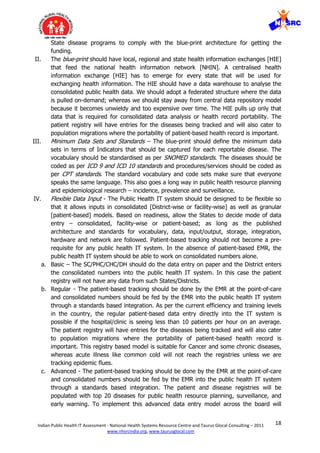 18Indian Public Health IT Assessment - National Health Systems Resource Centre and Taurus Glocal Consulting – 2011
www.nhsrcindia.org, www.taurusglocal.com
State disease programs to comply with the blue-print architecture for getting the
funding.
II. The blue-print should have local, regional and state health information exchanges [HIE]
that feed the national health information network [NHIN]. A centralised health
information exchange [HIE] has to emerge for every state that will be used for
exchanging health information. The HIE should have a data warehouse to analyse the
consolidated public health data. We should adopt a federated structure where the data
is pulled on-demand; whereas we should stay away from central data repository model
because it becomes unwieldy and too expensive over time. The HIE pulls up only that
data that is required for consolidated data analysis or health record portability. The
patient registry will have entries for the diseases being tracked and will also cater to
population migrations where the portability of patient-based health record is important.
III. Minimum Data Sets and Standards – The blue-print should define the minimum data
sets in terms of Indicators that should be captured for each reportable disease. The
vocabulary should be standardised as per SNOMED standards. The diseases should be
coded as per ICD 9 and ICD 10 standards and procedures/services should be coded as
per CPT standards. The standard vocabulary and code sets make sure that everyone
speaks the same language. This also goes a long way in public health resource planning
and epidemiological research – incidence, prevalence and surveillance.
IV. Flexible Data Input - The Public Health IT system should be designed to be flexible so
that it allows inputs in consolidated [District-wise or facility-wise] as well as granular
[patient-based] models. Based on readiness, allow the States to decide mode of data
entry – consolidated, facility-wise or patient-based; as long as the published
architecture and standards for vocabulary, data, input/output, storage, integration,
hardware and network are followed. Patient-based tracking should not become a pre-
requisite for any public health IT system. In the absence of patient-based EMR, the
public health IT system should be able to work on consolidated numbers alone.
a. Basic – The SC/PHC/CHC/DH should do the data entry on paper and the District enters
the consolidated numbers into the public health IT system. In this case the patient
registry will not have any data from such States/Districts.
b. Regular - The patient-based tracking should be done by the EMR at the point-of-care
and consolidated numbers should be fed by the EMR into the public health IT system
through a standards based integration. As per the current efficiency and training levels
in the country, the regular patient-based data entry directly into the IT system is
possible if the hospital/clinic is seeing less than 10 patients per hour on an average.
The patient registry will have entries for the diseases being tracked and will also cater
to population migrations where the portability of patient-based health record is
important. This registry based model is suitable for Cancer and some chronic diseases,
whereas acute illness like common cold will not reach the registries unless we are
tracking epidemic flues.
c. Advanced - The patient-based tracking should be done by the EMR at the point-of-care
and consolidated numbers should be fed by the EMR into the public health IT system
through a standards based integration. The patient and disease registries will be
populated with top 20 diseases for public health resource planning, surveillance, and
early warning. To implement this advanced data entry model across the board will
 