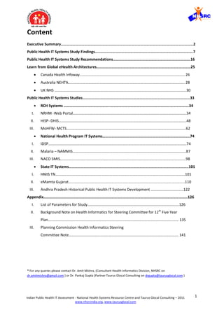 1Indian Public Health IT Assessment - National Health Systems Resource Centre and Taurus Glocal Consulting – 2011
www.nhsrcindia.org, www.taurusglocal.com
Content
Executive Summary………………………………………………………………………………………………………………………2
Public Health IT Systems Study Findings……………………………………………………………………………………….7
Public Health IT Systems Study Recommendations…………………………………………………………………….16
Learn from Global eHealth Architectures……………………………………………………………………………………25
 Canada Health Infoway……………………………………………………………………………………………….. 26
 Australia NEHTA…………………………………………….……………………………………………………………. 28
 UK NHS …………………………………………………….………………………………..…………………………………30
Public Health IT Systems Studies…………………….………………………………………………………………………...33
 RCH Systems ………………………………………..…………………………………………………….……………….34
I. NRHM -Web Portal…………………………………….………………………………………………………………….34
II. HISP- DHIS……………………………………………………………………………………………………………………..48
III. MoHFW- MCTS…………………………………..……………………………………………….………………………..62
 National Health Program IT Systems……………………………………………………………………………..74
I. IDSP……………………………………………………………………………………………………………………………….74
II. Malaria – NAMMIS………………………………………………………………………………………………………..87
III. NACO SMIS……………………………………………………………………………………………………………………98
 State IT Systems…………………………………………………………………………………………………………..101
I. HMIS TN……………………………………………………………………………………………………………………….101
II. eMamta Gujarat…………………………………………………………………………………………………………..110
III. Andhra Pradesh Historical Public Health IT Systems Development …………..………………..122
Appendix…………………………………………………………………………………………………………………………………126
I. List of Parameters for Study………………………………………………..………………………………….126
II. Background Note on Health Informatics for Steering Committee for 12th
Five Year
Plan…..…………………………………………………………………………………………………………………… 135
III. Planning Commission Health Informatics Steering
Committee Note……………………………………………………………………………………………………. 141
* For any queries please contact Dr. Amit Mishra, (Consultant Health Informatics Division, NHSRC on
dr.amitmishra@gmail.com ) or Dr. Pankaj Gupta (Partner Taurus Glocal Consulting on drgupta@taurusglocal.com )
 