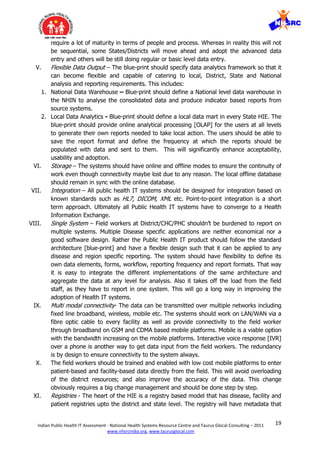 19Indian Public Health IT Assessment - National Health Systems Resource Centre and Taurus Glocal Consulting – 2011
www.nhsrcindia.org, www.taurusglocal.com
require a lot of maturity in terms of people and process. Whereas in reality this will not
be sequential, some States/Districts will move ahead and adopt the advanced data
entry and others will be still doing regular or basic level data entry.
V. Flexible Data Output – The blue-print should specify data analytics framework so that it
can become flexible and capable of catering to local, District, State and National
analysis and reporting requirements. This includes:
1. National Data Warehouse – Blue-print should define a National level data warehouse in
the NHIN to analyse the consolidated data and produce indicator based reports from
source systems.
2. Local Data Analytics - Blue-print should define a local data mart in every State HIE. The
blue-print should provide online analytical processing [OLAP] for the users at all levels
to generate their own reports needed to take local action. The users should be able to
save the report format and define the frequency at which the reports should be
populated with data and sent to them. This will significantly enhance acceptability,
usability and adoption.
VI. Storage – The systems should have online and offline modes to ensure the continuity of
work even though connectivity maybe lost due to any reason. The local offline database
should remain in sync with the online database.
VII. Integration – All public health IT systems should be designed for integration based on
known standards such as HL7, DICOM, XML etc. Point-to-point integration is a short
term approach. Ultimately all Public Health IT systems have to converge to a Health
Information Exchange.
VIII. Single System – Field workers at District/CHC/PHC shouldn’t be burdened to report on
multiple systems. Multiple Disease specific applications are neither economical nor a
good software design. Rather the Public Health IT product should follow the standard
architecture [blue-print] and have a flexible design such that it can be applied to any
disease and region specific reporting. The system should have flexibility to define its
own data elements, forms, workflow, reporting frequency and report formats. That way
it is easy to integrate the different implementations of the same architecture and
aggregate the data at any level for analysis. Also it takes off the load from the field
staff, as they have to report in one system. This will go a long way in improving the
adoption of Health IT systems.
IX. Multi modal connectivity- The data can be transmitted over multiple networks including
fixed line broadband, wireless, mobile etc. The systems should work on LAN/WAN via a
fibre optic cable to every facility as well as provide connectivity to the field worker
through broadband on GSM and CDMA based mobile platforms. Mobile is a viable option
with the bandwidth increasing on the mobile platforms. Interactive voice response [IVR]
over a phone is another way to get data input from the field workers. The redundancy
is by design to ensure connectivity to the system always.
X. The field workers should be trained and enabled with low cost mobile platforms to enter
patient-based and facility-based data directly from the field. This will avoid overloading
of the district resources; and also improve the accuracy of the data. This change
obviously requires a big change management and should be done step by step.
XI. Registries - The heart of the HIE is a registry based model that has disease, facility and
patient registries upto the district and state level. The registry will have metadata that
 