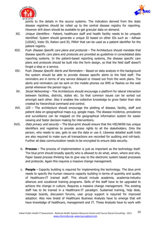 20Indian Public Health IT Assessment - National Health Systems Resource Centre and Taurus Glocal Consulting – 2011
www.nhsrcindia.org, www.taurusglocal.com
points to the details in the source systems. The indicators derived from the state
disease registries should be rolled up to the central disease registry for reporting.
However drill down should be available to get granular data on demand.
XII. Unique Identifiers - Patient, healthcare staff and health facility needs to be uniquely
identified. System should generate a unique ID based on other IDs such as - Adhaar
[UIDAI], Voter ID, Ration card ID, PAN# that can be used as a patient identifier for the
patient registry.
XIII. Push Disease Specific care plans and protocols – The Architecture should mandate that
disease specific care plans and protocols are provided as guidelines in consolidated data
reporting systems. In the patient-based reporting systems, the disease specific care
plans and protocols should be built into the form design, so that the field staff doesn’t
forget a step or a service.
XIV. Push Disease Specific Alerts and Reminders – Based on data analysis in the background
the system should be able to provide disease specific alerts to the field staff. The
reminders are in terms of any service delayed or missed out from the work plans. The
alerts and reminders can be sent on the mobile phones via SMS or flashes on the web
portal whenever the person logs in.
XV. Social Networking – The Architecture should encourage a platform for lateral interaction
between facilities, districts, states etc. So that common issues can be sorted out
amongst each other. Also it enables the collective knowledge to grow faster than silos
created by hierarchical command and control.
XVI. GIS – The architecture should encourage the plotting of disease, facility, staff and
patient data on geographical maps e.g. google maps. The disease incidence, prevalence
and surveillance can be mapped on the geographical information system for easier
viewing and faster decision making for interventions.
XVII. Data privacy and security – The blue-print should ensure that the HIE/NHIN has unique
identifiers and registries to provide access rights to all the stakeholders. Only the
person, who needs to see, gets to see the data or use it. Likewise detailed audit trails
are also required to make sure all transactions are recorded for auditing and roll-back.
Further all data communication needs to be encrypted to ensure data security.
b. Process - The process of implementation is just as important as the technology itself.
The blue-print should broadly specify who is allowed to do what, when, where and why.
Paper based process thinking has to give way to the electronic system based processes
and protocols. Again this requires a massive change management.
c. People - Capacity building is required for implementing the technology. The blue print
needs to specify the human resource capacity building in terms of quantity and quality
of Healthcare-IT trained staff. This should include academia, academia-industry
alliances and vocational training programs. Skills of the staff have to be upgraded to
achieve the change in culture. Requires a massive change management. The existing
staff has to be trained in a Healthcare-IT paradigm. Sustained training, help desk,
message boards, discussion forums, user group support is required for improved
adoption. Also new breed of Healthcare Business Analysts have to emerge that will
have knowledge of healthcare, management and IT. These Analysts have to work with
 