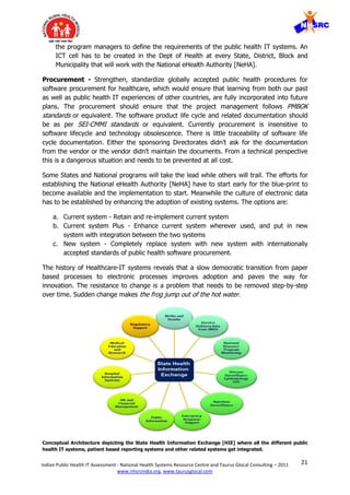 21Indian Public Health IT Assessment - National Health Systems Resource Centre and Taurus Glocal Consulting – 2011
www.nhsrcindia.org, www.taurusglocal.com
the program managers to define the requirements of the public health IT systems. An
ICT cell has to be created in the Dept of Health at every State, District, Block and
Municipality that will work with the National eHealth Authority [NeHA].
Procurement - Strengthen, standardize globally accepted public health procedures for
software procurement for healthcare, which would ensure that learning from both our past
as well as public health IT experiences of other countries, are fully incorporated into future
plans. The procurement should ensure that the project management follows PMBOK
standards or equivalent. The software product life cycle and related documentation should
be as per SEI-CMMI standards or equivalent. Currently procurement is insensitive to
software lifecycle and technology obsolescence. There is little traceability of software life
cycle documentation. Either the sponsoring Directorates didn’t ask for the documentation
from the vendor or the vendor didn’t maintain the documents. From a technical perspective
this is a dangerous situation and needs to be prevented at all cost.
Some States and National programs will take the lead while others will trail. The efforts for
establishing the National eHealth Authority [NeHA] have to start early for the blue-print to
become available and the implementation to start. Meanwhile the culture of electronic data
has to be established by enhancing the adoption of existing systems. The options are:
a. Current system - Retain and re-implement current system
b. Current system Plus - Enhance current system wherever used, and put in new
system with integration between the two systems
c. New system - Completely replace system with new system with internationally
accepted standards of public health software procurement.
The history of Healthcare-IT systems reveals that a slow democratic transition from paper
based processes to electronic processes improves adoption and paves the way for
innovation. The resistance to change is a problem that needs to be removed step-by-step
over time. Sudden change makes the frog jump out of the hot water.
Conceptual Architecture depicting the State Health Information Exchange [HIE] where all the different public
health IT systems, patient based reporting systems and other related systems get integrated.
 