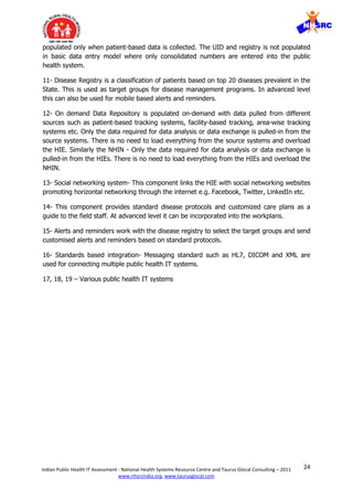 24Indian Public Health IT Assessment - National Health Systems Resource Centre and Taurus Glocal Consulting – 2011
www.nhsrcindia.org, www.taurusglocal.com
populated only when patient-based data is collected. The UID and registry is not populated
in basic data entry model where only consolidated numbers are entered into the public
health system.
11- Disease Registry is a classification of patients based on top 20 diseases prevalent in the
State. This is used as target groups for disease management programs. In advanced level
this can also be used for mobile based alerts and reminders.
12- On demand Data Repository is populated on-demand with data pulled from different
sources such as patient-based tracking systems, facility-based tracking, area-wise tracking
systems etc. Only the data required for data analysis or data exchange is pulled-in from the
source systems. There is no need to load everything from the source systems and overload
the HIE. Similarly the NHIN - Only the data required for data analysis or data exchange is
pulled-in from the HIEs. There is no need to load everything from the HIEs and overload the
NHIN.
13- Social networking system- This component links the HIE with social networking websites
promoting horizontal networking through the internet e.g. Facebook, Twitter, LinkedIn etc.
14- This component provides standard disease protocols and customized care plans as a
guide to the field staff. At advanced level it can be incorporated into the workplans.
15- Alerts and reminders work with the disease registry to select the target groups and send
customised alerts and reminders based on standard protocols.
16- Standards based integration- Messaging standard such as HL7, DICOM and XML are
used for connecting multiple public health IT systems.
17, 18, 19 – Various public health IT systems
 