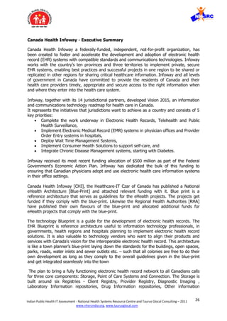 26Indian Public Health IT Assessment - National Health Systems Resource Centre and Taurus Glocal Consulting – 2011
www.nhsrcindia.org, www.taurusglocal.com
Canada Health Infoway - Executive Summary
Canada Health Infoway a federally-funded, independent, not-for-profit organization, has
been created to foster and accelerate the development and adoption of electronic health
record (EHR) systems with compatible standards and communications technologies. Infoway
works with the country’s ten provinces and three territories to implement private, secure
EHR systems, enabling best practices and successful projects in one region to be shared or
replicated in other regions for sharing critical healthcare information. Infoway and all levels
of government in Canada have committed to provide the residents of Canada and their
health care providers timely, appropriate and secure access to the right information when
and where they enter into the health care system.
Infoway, together with its 14 jurisdictional partners, developed Vision 2015, an information
and communications technology roadmap for health care in Canada.
It represents the initiatives that jurisdictions want to achieve as a country and consists of 5
key priorities:
 Complete the work underway in Electronic Health Records, Telehealth and Public
Health Surveillance,
 Implement Electronic Medical Record (EMR) systems in physician offices and Provider
Order Entry systems in hospitals,
 Deploy Wait Time Management Systems,
 Implement Consumer Health Solutions to support self-care, and
 Integrate Chronic Disease Management systems, starting with Diabetes.
Infoway received its most recent funding allocation of $500 million as part of the Federal
Government’s Economic Action Plan. Infoway has dedicated the bulk of this funding to
ensuring that Canadian physicians adopt and use electronic health care information systems
in their ofﬁce settings.
Canada Health Infoway [CHI], the Healthcare-IT Czar of Canada has published a National
eHealth Architecture [Blue-Print] and attached relevant funding with it. Blue print is a
reference architecture that serves as guidelines for the eHealth projects. The projects get
funded if they comply with the blue-print. Likewise the Regional Health Authorities [RHA]
have published their own flavours of the blue-print and allocated additional funds for
eHealth projects that comply with the blue-print.
The technology Blueprint is a guide for the development of electronic health records. The
EHR Blueprint is reference architecture useful to information technology professionals, in
governments, health regions and hospitals planning to implement electronic health record
solutions. It is also valuable to technology vendors who want to align their products and
services with Canada's vision for the interoperable electronic health record. This architecture
is like a town planner’s blue-print laying down the standards for the buildings, open spaces,
parks, roads, water inlets and sewer outlets etc. – such that all colonies are free to do their
own development as long as they comply to the overall guidelines given in the blue-print
and get integrated seamlessly into the town
The plan to bring a fully functioning electronic health record network to all Canadians calls
for three core components: Storage, Point of Care Systems and Connection. The Storage is
built around six Registries - Client Registry, Provider Registry, Diagnostic Imaging ,
Laboratory Information repositories, Drug Information repositories, Other information
 