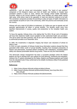27Indian Public Health IT Assessment - National Health Systems Resource Centre and Taurus Glocal Consulting – 2011
www.nhsrcindia.org, www.taurusglocal.com
repositories - such as clinical and immunization reports. The "point of care systems"
component of the Blueprint makes sure that all health care facilities in Canada have
consistent systems in place to send, retrieve and manage critical health information.
Currently, based on the current systems in place, some facilities can adopt health records
right away, while others need to be upgraded, or need new electronic systems to be built.
The connection component provides the plumbing to allow all types of health information to
move between all points of care in the community, within the province and eventually across
the country.
Infoway will cost a total of $10 billion to implement, $1.5 billion per year to operate and will
generate approximately $6 billion in annual beneﬁts. The beneﬁts would come from
speciﬁed improvements in access, quality and productivity to the Canadian health care
system.
To focus the agenda, Infoway drew a line stating that “by 2010, 50 per cent of Canadians
will have their electronic health record available to their authorized health care providers”.
This call to action has been achieved, with 49 per cent of electronic health records available
to authorized providers as of December 2010.
In 2009, the investments in diagnostic imaging had shown cost reductions of almost $1
billion a year.
In 2010, an early evaluation of Infoway funded drug information systems showed that they
generated $436 million worth of annual beneﬁts; resulting from increased productivity of
doctors and pharmacists, increased patient compliance with medications, increased patient
safety and reduced preventable adverse drug events. These are only the initial benefits.
This democratic change management has been a successful paradigm where the States/
Regions are free to develop their own systems for local planning, monitoring and evaluation.
However the IT systems developed by the States, Regions and Disease programs got funded
from the allocated funds if they conformed to the eHealth Architecture [Blue-Print] published
by CHI and RHAs.
References
1. https://www.infoway-inforoute.ca/lang-en/about-infoway
2. https://www2.infoway-inforoute.ca/Documents/Infoway_Sum.Corp.Plan.2011-
2012_EN.pdf.
3. https://www.infoway-inforoute.ca/about-ehr/advancements.
 