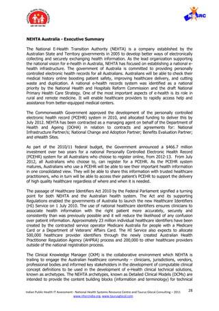 28Indian Public Health IT Assessment - National Health Systems Resource Centre and Taurus Glocal Consulting – 2011
www.nhsrcindia.org, www.taurusglocal.com
NEHTA Australia - Executive Summary
The National E-Health Transition Authority (NEHTA) is a company established by the
Australian State and Territory governments in 2005 to develop better ways of electronically
collecting and securely exchanging health information. As the lead organization supporting
the national vision for e-health in Australia, NEHTA has focused on establishing a national e-
health infrastructure. The government of Australia is committed to providing personally
controlled electronic health records for all Australians. Australians will be able to check their
medical history online boosting patient safety, improving healthcare delivery, and cutting
waste and duplication. A national e-health records system was identified as a national
priority by the National Health and Hospitals Reform Commission and the draft National
Primary Health Care Strategy. One of the most important aspects of e-health is its role in
rural and remote medicine. It will enable healthcare providers to rapidly access help and
assistance from better-equipped medical centers.
The Commonwealth Government approved the development of the personally controlled
electronic health record (PCEHR) system in 2010, and allocated funding to deliver this by
July 2012. NEHTA has been contracted as a managing agent on behalf of the Department of
Health and Ageing (DOHA) in relation to contracts and agreements for: National
Infrastructure Partner/s; National Change and Adoption Partner; Benefits Evaluation Partner;
and eHealth Sites.
As part of the 2010/11 federal budget, the Government announced a $466.7 million
investment over two years for a national Personally Controlled Electronic Health Record
(PCEHR) system for all Australians who choose to register online, from 2012-13. From July
2012, all Australians who choose to, can register for a PCEHR. As the PCEHR system
matures, Australians who use a PCEHR will be able to see their important health information
in one consolidated view. They will be able to share this information with trusted healthcare
practitioners, who in turn will be able to access their patient’s PCEHR to support the delivery
of high quality healthcare regardless of where and when it is needed.
The passage of Healthcare Identifiers Act 2010 by the Federal Parliament signified a turning
point for both NEHTA and the Australian health system. The Act and its supporting
Regulations enabled the governments of Australia to launch the new Healthcare Identifiers
(HI) Service on 1 July 2010. The use of national healthcare identifiers ensures clinicians to
associate health information with the right patient more accurately, securely and
consistently than was previously possible and it will reduce the likelihood of any confusion
over patient information. Approximately 23 million individual healthcare identifiers have been
created by the contracted service operator Medicare Australia for people with a Medicare
Card or a Department of Veterans’ Affairs Card. The HI Service also expects to allocate
500,000 healthcare provider identifiers through the newly created Australian Health
Practitioner Regulation Agency (AHPRA) process and 200,000 to other healthcare providers
outside of the national registration process.
The Clinical Knowledge Manager (CKM) is the collaborative environment which NEHTA is
trailing to engage the Australian healthcare community – clinicians, jurisdictions, vendors,
professional bodies and informed key stakeholders in the development of computable clinical
concept definitions to be used in the development of e-Health clinical technical solutions,
known as archetypes. The NEHTA archetypes, known as Detailed Clinical Models (DCMs) are
intended to provide the content building blocks (information and terminology) for technical
 