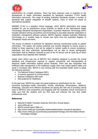 29Indian Public Health IT Assessment - National Health Systems Resource Centre and Taurus Glocal Consulting – 2011
www.nhsrcindia.org, www.taurusglocal.com
specifications for e-health solutions. There has been extensive work in Australia on the
development of health informatics standards by Standards Australia’s IT-014 Health
Informatics community. This range of existing Australian Standards includes a number of
standards that support integration of eHealth systems, many of which are based on
international standards.
SNOMED CT-AU is a standard clinical language, which NEHTA administers and makes
available for use by practitioners across Australia on behalf of the International Health
Terminology Standards Development Organisation. Australian Medicines Terminology (AMT)
includes standard naming conventions and terminology to accurately describe medications in
medication management software systems. NEHTA regularly releases Australian Medicines
Terminology on a monthly basis to include new items from the Australian Register of
Therapeutic Goods and items.
The privacy of patients is protected by legislation banning unauthorized access to patient
information. The system will contain protocols and controls designed to ensure access is
limited to those requiring it and will be subject to random audits to ensure compliance.
Individuals and their authorized representatives will be able to access demographic
information held by Medicare Australia as part of the HI Service and an audit log of which
organizations have obtained their identifier.
Supply chain reform was one of NEHTA’s first initiatives designed to provide the critical
standards and infrastructure required to support connectivity and interoperability of
electronic health information systems across Australia. There was also recognition that
inefficient data management in the healthcare supply chain may impact patient safety and
result in increased costs. NEHTA is now working with the Australian health sector to adopt
the following solutions:
 The National Product Catalogue (NPC).
 A common approach to e-Procurement.
 Business Intelligence (BI) tools.
 GS1Locatenet for Healthcare.
In the past year, NEHTA has made very good progress on specifications for the most
commonly exchanged health information, namely, eDischarge, ePrescriptions, eReferral,
ePathology. Clinicians from different disciplines are playing the vital role of providing clinical
input to NEHTA’s work programme and engaging with the Australian clinical community to
make sure that the systems built are first class and enhance the way that health
professionals work.
References
1. National E-Health Transition Authority 2010-2011 Annual Report.
2. www.nehta.gov.au
3. NEHTA annual report 2009–10
4. http://www.nehta.gov.au/ehealth-implementation/pcehr-concept-of-operations
5. http://www.nehta.gov.au/connecting-australia/terminology-and-information/clinical-
knowledge-manager
 