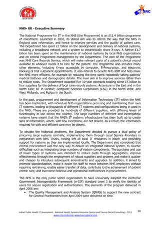 30Indian Public Health IT Assessment - National Health Systems Resource Centre and Taurus Glocal Consulting – 2011
www.nhsrcindia.org, www.taurusglocal.com
NHS- UK - Executive Summary
The National Programme for IT in the NHS (the Programme) is an £11.4 billion programme
of investment. Launched in 2002, its stated aim was to reform the way that the NHS in
England uses information, and hence to improve services and the quality of patient care.
The Department has spent £2 billion on the development and delivery of national systems,
including a broadband network and a system to electronically share X-rays. A further £1.7
billion has been spent on the maintenance of national systems by local NHS organizations
and on central Programme management by the Department. The core of the Programme
was NHS Care Records Service, which will make relevant parts of a patient’s clinical record
available to whoever needs it to care for the patient. The Programme also includes many
other elements, including X-rays accessible by computer, E-Prescription, and electronic
booking of first outpatient appointments. It also intends to benefit NHS staff and help make
the NHS more efficient, for example by reducing the time spent repeatedly taking patients’
medical histories and demographic details. The main aim is to improve services rather than
to reduce costs. The Department awarded five 10-year contracts totaling some £5 billion to
four suppliers for the delivery of local care records systems: Accenture in the East and in the
North East; BT in London; Computer Sciences Corporation (CSC) in the North West, and
West Midlands; and Fujitsu in the South.
In the past, procurement and development of Information Technology (IT) within the NHS
has been haphazard, with individual NHS organizations procuring and maintaining their own
IT systems, leading to thousands of different IT systems and configurations being in used in
the NHS. These are provided by hundreds of different suppliers, with differing levels of
functionality in use across the country. The large numbers of different and incompatible
systems have meant that the NHS’s IT systems infrastructure has been built up to create
silos of information, which, with few exceptions, are not shared. As a result, the information
required for safe and efficient care may be absent.
To obviate the historical problems, the Department decided to pursue a dual policy of
procuring large systems centrally; implementing them through Local Service Providers in
conjunction with NHS Trusts, having left all local IT resources in place; and providing
support for systems as they are implemented locally. The Department also considered that
central procurement was the only way to deliver an integrated national system, to counter
difficulties such as integrating large numbers of system components. The purchase and use
of fewer types of systems was intended to reduce costs through aggregation, improve
effectiveness through the employment of robust suppliers and systems and make it quicker
and cheaper to introduce subsequent amendments and upgrades. In addition, it aimed to
promote standardization, make it easier for staff to move between NHS employers without
requiring re-training, enable easier transfer of data, contribute to the achievement of patient
centric care, and overcome financial and operational inefficiencies in procurement.
The NHS is the only public sector organization to have universally adopted the electronic
Government Interoperability Framework (e-GIF) standard Level 3 to verify the identity of
users for secure registration and authentication. The elements of the program delivered in
April 2006 are:
 The Quality Management and Analysis System (QMAS) to support the new contract
for General Practitioners from April 2004 were delivered on time.
 