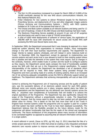 31Indian Public Health IT Assessment - National Health Systems Resource Centre and Taurus Glocal Consulting – 2011
www.nhsrcindia.org, www.taurusglocal.com
 The first 14,130 connections (compared to a target for March 2006 of 12,000) of the
18,000 eventually planned for the new NHS secure communications network, the
New National Network (N3).
 Initial milestones for new systems to deliver Ministerial targets for the Electronic
Prescribing Service, and deployments of X-ray and other diagnostic images systems
(Picture Archiving and Communications Systems – PACS), with PACS systems
installed at 30 Trusts out of the planned final total of 130.
 The Choose and Book system available at all relevant locations and being used for 12
per cent of bookings. A total of 261,983 Choose and Book bookings had been made.
 The Electronic Prescribing Service available at around 15 per cent of GP surgeries
and pharmacies and used to issue a total of 726,843 prescriptions.
 A total of 9,600 initial deployments of software of various types, the registration of
208,990 staff for issue with Smartcards for secure access and 45,000 NHS staff
accessing the NHS Care Record Spine every day.
In September 2009, the Department announced that it was changing its approach to a more
locally-led system allowing NHS organizations to introduce smaller, more manageable
change in line with their local business requirements and capacity. The Department no
longer intends to replace systems wholesale, and will instead in some instances build on
‘trusts’. In December 2009, the Department revised its approach to implementing care
records systems and each acute trust is now allowed to build on their existing system where
this is possible and take the elements of the system they most require. Due to changes in
the contracts, however, which enable trusts in London and the South to configure systems
as they require, the Department cannot easily compare the level of functionality available
across the NHS with that set out in the Programme’s original specification. To support
interoperability of the systems the Department has developed a set of standards which
systems will be required to meet. With fewer systems being provided through the
Programme and more use being made of a variety of existing systems, there is an increased
risk of not achieving adequate compatibility across the NHS to effectively support joined up
healthcare. The Department estimates that achieving interoperability will cost at least £220
million.
Central to achieving the Programme’s aim of improving services and the quality of patient
care, was the successful delivery of an electronic patient record for each NHS patient.
Although some care records systems are in place, progress against plans has fallen far
below expectations and the Department has not delivered care records systems across the
NHS, or anywhere near completeness of functionality that will enable it to achieve the
original aspirations of the Programme. The Department has also significantly reduced the
scope of the Programme without a proportionate reduction in costs. The Department
considers, however, that the money spent to date has not been wasted and will potentially
deliver value for money. This is based on the fact that more than half of the Trusts in
England have received systems under the programme and no supplier is paid for a system
until that system has been verified by the Trust to have been deployed successfully. The
Department believes that the flexibility provided by the future delivery model for the
programme will deliver functionality that best fits the needs of the clinical and managerial
community. The future architecture of the programme allows many sources of information
to be connected together as opposed to assuming that all relevant information will be stored
in a single system.
A recent editorial in Lancet, (Issue no 9791, pg 542, Aug 13, 2011) described the fate of a
similar project planned in the UK in 2002 that aimed at creating a fully integrated centralised
electronic care records system to improve services and patient care. The budget for the
 