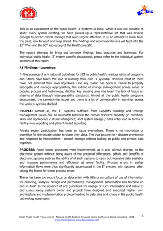 3Indian Public Health IT Assessment - National Health Systems Resource Centre and Taurus Glocal Consulting – 2011
www.nhsrcindia.org, www.taurusglocal.com
This is an assessment of the public health IT systems in India. While it was not possible to
study every system existing, we have picked up a representative set that was diverse
enough to extract critical findings that need urgent attention. It is an attempt to learn from
the past, look forward and leap ahead. The findings and recommendations will feed into the
12th
Plan and the ICT sub-group of the Healthcare SIC.
The report attempts to bring out common findings, best practices and learnings. For
individual public health IT system specific discussions, please refer to the individual system
sections of this report.
A) Findings - Learnings
In the absence of any national guidelines for ICT in public health, various national programs
and States have taken the lead in building their own IT systems. However most of them
have not achieved their own objectives. One key reason has been a failure to properly
anticipate and manage appropriately, the extent of change management across areas of
people, process and technology. Another key missing area has been the lack of focus on
sharing of data through interoperability standards. Almost all the public health programs
encountered the same/similar issues and there is a lot of commonality in learnings across
the various systems studied.
PEOPLE: Almost all the IT systems suffered from Capacity building and change
management issues due to mismatch between the human resource capacity (in numbers,
skills and appropriate cultural intelligence) and system useage / data entry load in terms of
facility-wise reporting and patient-based reporting.
Private sector participation has been an issue everywhere. There is no motivation or
incentive for the private sector to share their data. The true picture for - disease prevalence
and response to interventions - doesn’t emerge without looking at public and private data
together.
PROCESS: Paper based processes were implemented, as is and without change, in the
electronic system without being aware of the potential differences, pitfalls and benefits of
electronic systems such as the ability of of such systems to carry out intensive data analytics
and improve performance and efficiency at every facility. Process errors in earlier
information flows were thus significantly accentuated in the IT system, with systems often
taking the blame for these process errors
There has been too much focus on data entry with little or no culture of use of information
for planning, analysis, design and performance management. Information has become an
end in itself. In the absence of any guidelines for useage of such information and value to
end users, every system owner and project have designed and executed his/her own
architecture and implementation protocol leading to data silos and chaos in the public health
technology ecosystem.
 
