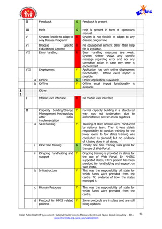 43Indian Public Health IT Assessment - National Health Systems Resource Centre and Taurus Glocal Consulting – 2011
www.nhsrcindia.org, www.taurusglocal.com
II Feedback G Feedback is present
III Help G Help is present in form of operations
manual
V System flexible to adapt to
any Disease Program?
R System is not flexible to adapt to any
disease programme
VI Disease Specific
Educational Content
R No educational content other than help
file is available.
VII Error handling R Error handling measures are weak.
System neither shows any specific
message regarding error and nor any
corrective action in case any error is
encountered
VIII Deployment Y Application has only online deployment
functionality. Offline excel import is
possible
a Online G Online application is available
b Offline Y Offline excel import functionality is
available
1
2
Other
I Mobile user interface R No mobile user interface
II Capacity building/Change
Management Methodology
after initial
implementation
Y Formal capacity building in a structured
way was not undertaken due to
administrative and structural rigidities
a Skill Building Y Training of state officials were conducted
by national team. Then it was state’s
responsibility to conduct training for the
lower levels. In few states training was
conducted as planned; but no evidence
of it being done in all states.
i One time training G Initially one time training was given for
the use of Web Portal.
ii Ongoing handholding and
support
Y Ongoing training is provided in states for
the use of Web Portal. In NHSRC
supported states, HMIS person has been
provided for handholding and support on
Web Portal.
b Infrastructure Y This was the responsibility of state for
which funds were provided from the
centre. No evidence of how the states
managed it.
c Human Resource Y This was the responsibility of state for
which funds were provided from the
centre.
d Protocol for HMIS related
process
Y Some protocols are in place and are still
being updated.
 