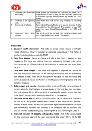 45Indian Public Health IT Assessment - National Health Systems Resource Centre and Taurus Glocal Consulting – 2011
www.nhsrcindia.org, www.taurusglocal.com
3 Improving data availability
and quality.
Data quality has improved as compared to paper data.
Improvement in data quality has also occurred due to the
sustainable capacity building efforts by NHSRC in 15-20
states.
4 Feedback to all reporting
units.
Web Portal does not provide any feedback to reporting
units.
5 Central hub of all data. Some states/Districts/Blocks have started entering facility
wise data into the Web portal. The adoption is low. RCH
data from many States/Districts/Blocks is on MCTS and
DHIS.
6 Integration with other
systems.
The big picture is lost because Web Portal is not integrated
with other systems such as MCTS and DHIS.
Discussions-
1. Source of health information - Web portal has served well as a source of all health
related information. All survey indicators are compiled and available in Web Portal. It
also has limited publications related to NRHM.
2. Poor form design - Forms are heavy and take a long time in loading on slow
connections. The forms have multiple drop-down and options that need to be loaded
from the server. Lot of horizontal scroll forces the use of mouse and thus slows down
the work.
3. Local level data analysis - Web Portal was supposed to empower the Districts for
local level analysis and take action. On the contrary the web portal does not provide any
local analysis of data. There are no management indicators for local monitoring and
control. It does not provide any function to identify poor performing facilities and take
corrective measures.
4. Data analysis and reports - Report generation is not user friendly. Many reports can’t
be seen online; to view they have to be downloaded on the local disk. User can’t slice,
dice, drill down or drill-up. Although SAS is a very powerful analytics engine; but Web
portal doesn’t come across as using the power of SAS in the back-end.
5. Hierarchy within Block – Web portal doesn’t reflect the full hierarchy of facilities in
the field. All SCs are grouped together without regard to their respective PHC and CHC.
Similarly all PHCs & CHCs are also grouped without regard to their respective functional
and administrative hierarchy. This hierarchy is not compatible with the workflow. The
CHC will never be able to identify good performing PHC & poor performing SC under it.
6. Mismatch between HR Capacity and reporting needs - Web Portal was developed
on data warehouse approach to report aggregated data under NRHM. All the 634
 