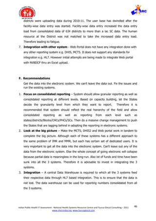 46Indian Public Health IT Assessment - National Health Systems Resource Centre and Taurus Glocal Consulting – 2011
www.nhsrcindia.org, www.taurusglocal.com
districts were uploading data during 2010-11. The user base has dwindled after the
facility-wise data entry was started. Facility-wise data entry increased the data entry
load from consolidated data of 634 districts to more than a lac SC data. The human
resource at the District was not matched to take the increased data entry load.
Therefore leading to fatigue.
7. Integration with other system - Web Portal does not have any integration done with
any other reporting system e.g. DHIS, MCTS. It does not support any standards for
integration e.g. HL7. However initial attempts are being made to integrate Web portal
with NVBDCP thru an Excel upload.
F. Recommendations
Get the data into the electronic system. We can’t leave the data out. Fix the issues and
run the existing systems.
1. Focus on consolidated reporting – System should allow granular reporting as well as
consolidated reporting at different levels. Based on capacity building, let the States
decide the granularity level from which they want to report. Therefore it is
recommended that system should reflect the real hierarchy of the field and allow
consolidated reporting as well as reporting from each level such as
states/districts/Blocks/CHCs/PHCs/SCs. Then do a massive change management to push
the States that are lagging behind in adopting the reporting in electronic systems.
2. Look at the big picture – Make the MCTS, DHIS2 and Web portal work in tandem to
complete the big picture. Although each of these systems has a different approach to
the same problem of IMR and MMR, but each has certain set of dedicated users. It is
very important to get all the data into the electronic system. Can’t leave out any of the
data from the electronic system. Else the whole concept of going electronic will collapse
because partial data is meaningless in the long-run. Also lot of funds and time have been
sunk into all the 3 systems. Therefore it is advisable to invest in integrating the 3
systems.
3. Integration – A central Data Warehouse is required to which all the 3 systems feed
their respective data through HL7 based integration. This is to ensure that the data is
not lost. The data warehouse can be used for reporting numbers consolidated from all
the 3 systems.
 