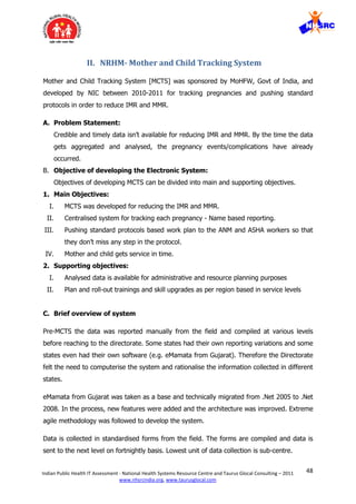 48Indian Public Health IT Assessment - National Health Systems Resource Centre and Taurus Glocal Consulting – 2011
www.nhsrcindia.org, www.taurusglocal.com
II. NRHM- Mother and Child Tracking System
Mother and Child Tracking System [MCTS] was sponsored by MoHFW, Govt of India, and
developed by NIC between 2010-2011 for tracking pregnancies and pushing standard
protocols in order to reduce IMR and MMR.
A. Problem Statement:
Credible and timely data isn’t available for reducing IMR and MMR. By the time the data
gets aggregated and analysed, the pregnancy events/complications have already
occurred.
B. Objective of developing the Electronic System:
Objectives of developing MCTS can be divided into main and supporting objectives.
1. Main Objectives:
I. MCTS was developed for reducing the IMR and MMR.
II. Centralised system for tracking each pregnancy - Name based reporting.
III. Pushing standard protocols based work plan to the ANM and ASHA workers so that
they don’t miss any step in the protocol.
IV. Mother and child gets service in time.
2. Supporting objectives:
I. Analysed data is available for administrative and resource planning purposes
II. Plan and roll-out trainings and skill upgrades as per region based in service levels
C. Brief overview of system
Pre-MCTS the data was reported manually from the field and compiled at various levels
before reaching to the directorate. Some states had their own reporting variations and some
states even had their own software (e.g. eMamata from Gujarat). Therefore the Directorate
felt the need to computerise the system and rationalise the information collected in different
states.
eMamata from Gujarat was taken as a base and technically migrated from .Net 2005 to .Net
2008. In the process, new features were added and the architecture was improved. Extreme
agile methodology was followed to develop the system.
Data is collected in standardised forms from the field. The forms are compiled and data is
sent to the next level on fortnightly basis. Lowest unit of data collection is sub-centre.
 