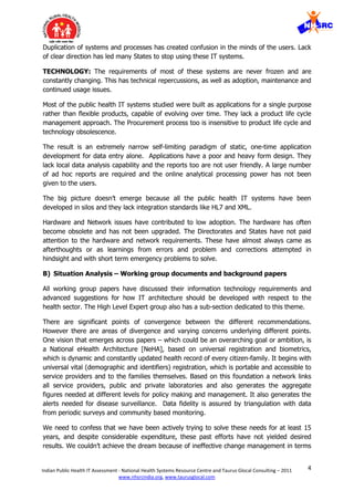 4Indian Public Health IT Assessment - National Health Systems Resource Centre and Taurus Glocal Consulting – 2011
www.nhsrcindia.org, www.taurusglocal.com
Duplication of systems and processes has created confusion in the minds of the users. Lack
of clear direction has led many States to stop using these IT systems.
TECHNOLOGY: The requirements of most of these systems are never frozen and are
constantly changing. This has technical repercussions, as well as adoption, maintenance and
continued usage issues.
Most of the public health IT systems studied were built as applications for a single purpose
rather than flexible products, capable of evolving over time. They lack a product life cycle
management approach. The Procurement process too is insensitive to product life cycle and
technology obsolescence.
The result is an extremely narrow self-limiting paradigm of static, one-time application
development for data entry alone. Applications have a poor and heavy form design. They
lack local data analysis capability and the reports too are not user friendly. A large number
of ad hoc reports are required and the online analytical processing power has not been
given to the users.
The big picture doesn’t emerge because all the public health IT systems have been
developed in silos and they lack integration standards like HL7 and XML.
Hardware and Network issues have contributed to low adoption. The hardware has often
become obsolete and has not been upgraded. The Directorates and States have not paid
attention to the hardware and network requirements. These have almost always came as
afterthoughts or as learnings from errors and problem and corrections attempted in
hindsight and with short term emergency problems to solve.
B) Situation Analysis – Working group documents and background papers
All working group papers have discussed their information technology requirements and
advanced suggestions for how IT architecture should be developed with respect to the
health sector. The High Level Expert group also has a sub-section dedicated to this theme.
There are significant points of convergence between the different recommendations.
However there are areas of divergence and varying concerns underlying different points.
One vision that emerges across papers – which could be an overarching goal or ambition, is
a National eHealth Architecture [NeHA], based on universal registration and biometrics,
which is dynamic and constantly updated health record of every citizen-family. It begins with
universal vital (demographic and identifiers) registration, which is portable and accessible to
service providers and to the families themselves. Based on this foundation a network links
all service providers, public and private laboratories and also generates the aggregate
figures needed at different levels for policy making and management. It also generates the
alerts needed for disease surveillance. Data fidelity is assured by triangulation with data
from periodic surveys and community based monitoring.
We need to confess that we have been actively trying to solve these needs for at least 15
years, and despite considerable expenditure, these past efforts have not yielded desired
results. We couldn’t achieve the dream because of ineffective change management in terms
 