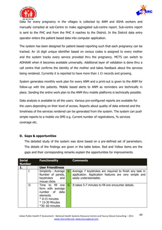 49Indian Public Health IT Assessment - National Health Systems Resource Centre and Taurus Glocal Consulting – 2011
www.nhsrcindia.org, www.taurusglocal.com
Data for every pregnancy in the villages is collected by ANM and ASHA workers and
manually compiled at sub-Centre to make aggregated sub-centre report. Sub-centre report
is sent to the PHC and from the PHC it reaches to the District. In the District data entry
operator enters the patient based data into computer application.
The system has been designed for patient based reporting such that each pregnancy can be
tracked. An 16 digit unique identifier based on census codes is assigned to every mother
and the system tracks every service provided thru the pregnancy. MCTS can switch to
ADHAAR when it becomes available universally. Additional layer of validation is done thru a
call centre that confirms the identity of the mother and takes feedback about the services
being rendered. Currently it is reported to have more than 1 Cr records and growing.
System generates monthly work plan for every ANM and a print-out is given to the ANM for
follow-up with the patients. Mobile based alerts to ANM as reminders are technically in
place. Sending the entire work plan to the ANM thru mobile platforms is technically possible.
Data analysis is available to all the users. Various pre-configured reports are available for
the users depending on their level of access. Reports about quality of data entered and the
timeliness of the services rendered can be generated from the system. The system can push
simple reports to a mobile via SMS e.g. Current number of registrations, % services
coverage etc.
D. Gaps & opportunities
The detailed study of the system was done based on a pre-defined set of parameters.
The details of the findings are given in the table below. Red and Yellow items are the
gaps and their corresponding remarks explain the opportunities for improvements.
Serial
Number
Functionality Comments
1. User Friendliness
I Simplicity - Average
Number of panels,
keystrokes and
mouse clicks
G Average 7 keystrokes are required to finish any task in
application. Application features are very simple and
easily understandable.
II Time to fill one
form with average
number of data
elements
* 0-15 minutes
* 15-30 Minutes
*30- 60 minutes
G It takes 5-7 minutes to fill one encounter details.
 
