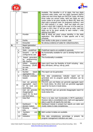 53Indian Public Health IT Assessment - National Health Systems Resource Centre and Taurus Glocal Consulting – 2011
www.nhsrcindia.org, www.taurusglocal.com
I Patient G Available. This identifier is of 16 digits, first two digits
represent state codes, next two digits represent district
codes and next three digits are PHC/CHC codes. All these
three codes are census codes. Next two digits are sub
centre codes to be given serially by Block HQ. Next one
digit code is program code- for pregnancy tracking 1 and
for child tracking 2 is used. Next two digits are year
codes in which last 2 digits for the year is to be used e.g.
if year is 2011 then 11 will be used as code. Last four
digits are to be given serially to each mother / child
starting from 0001.
II Provider G ANM & ASHA are given unique identifier in the state
application. This identifier is state specific and is not
universal.
III Facility G Each facility is also given a numeric code.
IV Encounter Y No obvious evidence of codes for visits/encounters.
6. Report generation
I By Design
a Static – predefined G Predefined reports are available to generate.
b Dynamic – can be
configured by user
R No functionality available for user to develop his/her own
report.
c Report generation
by programming/
SQL Queries
G This functionality is available.
d Online Analytical
Processing (OLAP)
for user
R Users don’t have the flexibility of OLAP including - slice,
dice, drill-down, drill-up, roll-up, pivot.
II By use
a Number based
aggregated only
G This report can be generated.
b Analyzed (indicator
based)
Y Only data completeness indicator report can be
generated and no program specific indicators can be
generated.
III
User can generate
aggregated report
for his level and
level below.
Y PHC/CHC user and States can generate aggregate report
for levels below. No other level can generate aggregate
report for his level or levels below.
IV
User can generate
disaggregated
report for his level
and level below.
Y Only PHC/CHC user can generate disaggregate report for
levels below him.
V Data Mart Y There is no data mart functionality in MCTS application.
However data is consolidated every night and aggregated
data is used for all reports the next day.
VI Dashboard for
decision makers
Y Dashboard module is present but reports are static and
mostly relates to data completeness.
a Showing values
only
(i) Numbers and
tables
G Both number & tables are available.
(ii) Indicators Y Only data completeness percentage is present. No
program management indicators are used.
 