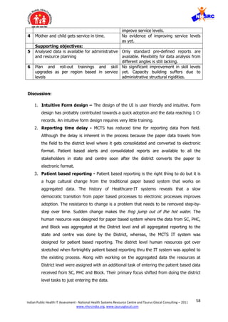 58Indian Public Health IT Assessment - National Health Systems Resource Centre and Taurus Glocal Consulting – 2011
www.nhsrcindia.org, www.taurusglocal.com
improve service levels.
4 Mother and child gets service in time. No evidence of improving service levels
as yet.
Supporting objectives:
5 Analysed data is available for administrative
and resource planning
Only standard pre-defined reports are
available. Flexibility for data analysis from
different angles is still lacking.
6 Plan and roll-out trainings and skill
upgrades as per region based in service
levels
No significant improvement in skill levels
yet. Capacity building suffers due to
administrative structural rigidities.
Discussion:
1. Intuitive Form design – The design of the UI is user friendly and intuitive. Form
design has probably contributed towards a quick adoption and the data reaching 1 Cr
records. An intuitive form design requires very little training.
2. Reporting time delay - MCTS has reduced time for reporting data from field.
Although the delay is inherent in the process because the paper data travels from
the field to the district level where it gets consolidated and converted to electronic
format. Patient based alerts and consolidated reports are available to all the
stakeholders in state and centre soon after the district converts the paper to
electronic format.
3. Patient based reporting - Patient based reporting is the right thing to do but it is
a huge cultural change from the traditional paper based system that works on
aggregated data. The history of Healthcare-IT systems reveals that a slow
democratic transition from paper based processes to electronic processes improves
adoption. The resistance to change is a problem that needs to be removed step-by-
step over time. Sudden change makes the frog jump out of the hot water. The
human resource was designed for paper based system where the data from SC, PHC,
and Block was aggregated at the District level and all aggregated reporting to the
state and centre was done by the District, whereas, the MCTS IT system was
designed for patient based reporting. The district level human resources got over
stretched when fortnightly patient based reporting thru the IT system was applied to
the existing process. Along with working on the aggregated data the resources at
District level were assigned with an additional task of entering the patient based data
received from SC, PHC and Block. Their primary focus shifted from doing the district
level tasks to just entering the data.
 