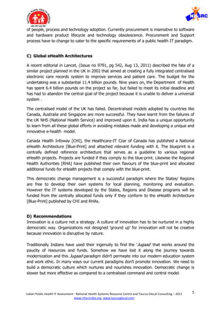 5Indian Public Health IT Assessment - National Health Systems Resource Centre and Taurus Glocal Consulting – 2011
www.nhsrcindia.org, www.taurusglocal.com
of people, process and technology adoption. Currently procurement is insensitive to software
and hardware product lifecycle and technology obsolescence. Procurement and Support
process have to change to cater to the specific requirements of a public health IT paradigm.
C) Global eHealth Architectures
A recent editorial in Lancet, (Issue no 9791, pg 542, Aug 13, 2011) described the fate of a
similar project planned in the UK in 2002 that aimed at creating a fully integrated centralised
electronic care records system to improve services and patient care. The budget for the
undertaking was a substantial 11.4 billion pounds. Nine years on, the Department of Health
has spent 6.4 billion pounds on the project so far, but failed to meet its initial deadline and
has had to abandon the central goal of the project because it is unable to deliver a universal
system .
The centralised model of the UK has failed. Decentralised models adopted by countries like
Canada, Australia and Singapore are more successful. They have learnt from the failures of
the UK NHS (National Health Service) and improved upon it. India has a unique opportunity
to learn from all these global efforts in avoiding mistakes made and developing a unique and
innovative e-health model.
Canada Health Infoway [CHI], the Healthcare-IT Czar of Canada has published a National
eHealth Architecture [Blue-Print] and attached relevant funding with it. The blueprint is a
centrally defined reference architecture that serves as a guideline to various regional
eHealth projects. Projects are funded if they comply to the blue-print. Likewise the Regional
Health Authorities [RHA] have published their own flavours of the blue-print and allocated
additional funds for eHealth projects that comply with the blue-print.
This democratic change management is a successful paradigm where the States/ Regions
are free to develop their own systems for local planning, monitoring and evaluation.
However the IT systems developed by the States, Regions and Disease programs will be
funded from the centrally allocated funds only if they conform to the eHealth Architecture
[Blue-Print] published by CHI and RHAs.
D) Recommendations
Innovation is a culture not a strategy. A culture of innovation has to be nurtured in a highly
democratic way. Organizations not designed ‘ground up’ for innovation will not be creative
because innovation is disruptive by nature.
Traditionally Indians have used their ingenuity to find the ‘Jugaad’ that works around the
paucity of resources and funds. Somehow we have lost it along the journey towards
modernization and this Jugaad paradigm didn’t permeate into our modern education system
and work ethic. In many ways our current paradigms don’t promote innovation. We need to
build a democratic culture which nurtures and nourishes innovation. Democratic change is
slower but more effective as compared to a centralised command and control model.
 
