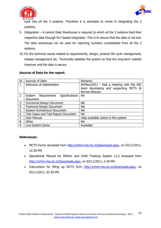 61Indian Public Health IT Assessment - National Health Systems Resource Centre and Taurus Glocal Consulting – 2011
www.nhsrcindia.org, www.taurusglocal.com
sunk into all the 3 systems. Therefore it is advisable to invest in integrating the 3
systems.
9. Integration – A central Data Warehouse is required to which all the 3 systems feed their
respective data through HL7 based integration. This is to ensure that the data is not lost.
The data warehouse can be used for reporting numbers consolidated from all the 3
systems.
10. Fix the technical issues related to requirements, design, product life cycle management,
release management etc. Technically stabilise the system so that the long-term viability
improves and the data is secure.
Sources of Data for the report:
Sl. Sources of Data Remarks
1 Interview of stakeholders 04/Nov/2011 - Had a meeting with the NIC
team developing and supporting MCTS @
Nirman Bhavan.
2 System Requirement Specifications
Document
NA
3 Functional Design Document NA
4 Technical Design Document NA
5 System Architecture Document NA
6 Test Cases and Test Report Document NA
7 User Manual Help available online in the system
8 Other NA
9 Live System Demo Available
References:
 MCTS Forms Accessed from http://nrhm-mis.nic.in/Downloads.aspx, on 03/11/2011,
12:30 PM.
 Operational Manual for Mother and Child Tracking System v1.2 Accessed from
http://nrhm-mis.nic.in/Downloads.aspx, on 03/11/2011, 2:30 PM.
 Instructions for filling up MCTS form http://nrhm-mis.nic.in/Downloads.aspx, on
03/11/2011, 03:30 PM.
 