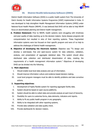 62Indian Public Health IT Assessment - National Health Systems Resource Centre and Taurus Glocal Consulting – 2011
www.nhsrcindia.org, www.taurusglocal.com
III. District Health Information Software (DHIS)
District Health Information Software (DHIS) is a public health system from The University of
Oslo’s Society for Health Information Systems Programme [HISP] implemented in India. It
was developed to help strengthen Health Management Information Systems [HMIS] under
National Rural Health Mission (NRHM). It was believed that DHIS will be able to help NRHM
focus on decentralised planning and District health management.
A. Problem Statement: Prior to NRHM, health systems were struggling with timeliness
and poor quality of data reaching up to the decision makers. Some disease programs did
computerisation but resulted in silos of their reporting systems. These fragmented
information systems were too focused on their specific program and were of no help to
address the challenges of District health management.
B. Objective of developing the Electronic System: Objective was “To design and
develop a web-based, free and open-source system for data collection, validation,
analysis, and presentation of aggregate statistical data. This system should allow
distributed data collection and distributed dissemination of data, meeting the
requirements of a health management information system.” Objectives of developing
DHIS can be divided into the following.
1. Main objectives:
I. Should enable local level data analysis and use of information.
II. Should improve information culture and evidence based decision making.
III. Local level program managers must be able to identify problems and take corrective
actions.
2. Supporting objectives:
I. Development of highly flexible system for reporting aggregate facility data.
II. System should be based on open source platforms.
III. System should be able to collect data and provide analysis at each level of hierarchy.
IV. Flexibility for users to customise forms, data elements, indicators and reports.
V. Ability to fit any public health program in any geography.
VI. Ability to be integrated with other reporting systems.
VII. Provide data validation and data quality check.
VIII. Provide dashboards for decision makers.
 