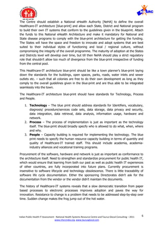 6Indian Public Health IT Assessment - National Health Systems Resource Centre and Taurus Glocal Consulting – 2011
www.nhsrcindia.org, www.taurusglocal.com
The Centre should establish a National eHealth Authority [NeHA] to define the overall
Healthcare-IT architecture [blue-print] and allow each State, District and National program
to build their own IT systems that conform to the guidelines given in the blueprint. Attach
the funds to this National eHealth Architecture and make it mandatory for National and
State disease programs to comply with the blue-print architecture for getting the funding.
The States will have the space and freedom to innovate and adopt systems that are best
suited to their individual styles of functioning and local / regional culture, without
compromising the integrity of the overall programme. The maturity of adoption at the States
and Districts level will develop over time, but till then NeHA should play a strict regulatory
role that shouldn’t allow too much of divergence from the blue-print irrespective of funding
from the central pool.
This Healthcare-IT architecture blue-print should be like a town planner’s blue-print laying
down the standards for the buildings, open spaces, parks, roads, water inlets and sewer
outlets etc. – such that all colonies are free to do their own development as long as they
comply to the overall guidelines given in the blue-print and are thus able to be integrated
seamlessly into the town.
The Healthcare-IT architecture blue-print should have standards for Technology, Process
and People.
1. Technology – The blue print should address standards for Identifiers, vocabulary,
diagnosis/ procedure/services code sets, data storage, data privacy and security,
data integration, data retrieval, data analysis, information usage, hardware and
network.
2. Process – The process of implementation is just as important as the technology
itself. The blue-print should broadly specify who is allowed to do what, when, where
and why.
3. People – Capacity building is required for implementing the technology. The blue
print needs to specify the human resource capacity building in terms of quantity and
quality of Healthcare-IT trained staff. This should include academia, academia-
industry alliances and vocational training programs.
Procurement of the software, hardware and network is just as important as conformance to
the architecture itself. Need to strengthen and standardize procurement for public health IT,
which would ensure that learning from both our past as well as public health IT experiences
of other countries, are fully incorporated into future plans. Currently procurement is
insensitive to software lifecycle and technology obsolescence. There is little traceability of
software life cycle documentation. Either the sponsoring Directorates didn’t ask for the
documentation from the vendor or the vendor didn’t maintain the documents.
The history of Healthcare-IT systems reveals that a slow democratic transition from paper
based processes to electronic processes improves adoption and paves the way for
innovation. Resistance to change is a problem that needs to be addressed step-by-step over
time. Sudden change makes the frog jump out of the hot water.
 