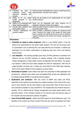 71Indian Public Health IT Assessment - National Health Systems Resource Centre and Taurus Glocal Consulting – 2011
www.nhsrcindia.org, www.taurusglocal.com
4 Flexibility for users to
customise forms, data
elements, indicators and
reports.
DHIS provides full flexibility for users to customise forms,
data elements, indicators and reports.
5 Ability to fit any public
health program in any
geography.
DHIS has the ability to be implemented for any public
health program.
6 Ability to be integrated with
other reporting systems.
DHIS can be integrated with other systems via a
standard. However it lacks HL7 support.
7 Provide data validation and
data quality check.
DHIS provides function to define rules for data validation
and data quality check.
8 Provide dashboards for
decision makers.
DHIS provides a dashboard function for advanced level
users. However the usage of the system at local levels
hasn’t reached the desired levels due to lack of effective
capacity building by the states and change management
measures.
Discussions:
1. Flexibility to adapt to other programs- DHIS is a very flexible system. It has the
ability to be implemented for any public health program. The user can do primary level
of customisation such as defining their own data elements and indicators. A skilled user
(developer) can do further customisation of designing data entry Forms and defining
report formats.
2. Low Adoption - The existing paradigm gives high [75-90%] attention to hardware and
software and low [10-25%] attention to capacity building. This is lopsided because
change management in Public Health requires considerable time and efforts. The system
was started in 2008 and 20-22 States adopted the DHIS for deployment. With time its
usage dwindled. Currently only 12 states are using DHIS for their HMIS data reporting.
Some of the issues related to its low adoption are given below-
a. Ownership of system- Some States have taken the ownership of DHIS application and
are doing ok. Whereas many others have not adopted DHIS as their own application and
are looking towards NHSRC for providing external support.
b. Duplication and confusion- After the arrival of NRHM web portal and MCTS,
duplication of the systems and processes has created confusion in the minds of the users.
Lack of clear direction has led many States to stop using DHIS. Many of them have not
even switched completely to web portal/MCTS. The valuable data has therefore become a
casualty. This is a death knell for change management from paper based system to the
electronic system. If the confusion prevails for too long the users will become weary of
the situation and dump electronic systems all together.
c. Lack of local DHIS experts - States lack DHIS experts for hand holding the users. The
flexibility of the system will remain unused if the local user does not graduate from basic
 