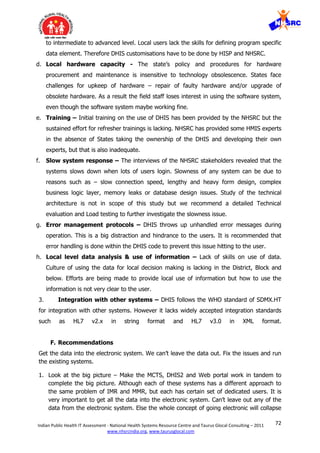 72Indian Public Health IT Assessment - National Health Systems Resource Centre and Taurus Glocal Consulting – 2011
www.nhsrcindia.org, www.taurusglocal.com
to intermediate to advanced level. Local users lack the skills for defining program specific
data element. Therefore DHIS customisations have to be done by HISP and NHSRC.
d. Local hardware capacity - The state’s policy and procedures for hardware
procurement and maintenance is insensitive to technology obsolescence. States face
challenges for upkeep of hardware – repair of faulty hardware and/or upgrade of
obsolete hardware. As a result the field staff loses interest in using the software system,
even though the software system maybe working fine.
e. Training – Initial training on the use of DHIS has been provided by the NHSRC but the
sustained effort for refresher trainings is lacking. NHSRC has provided some HMIS experts
in the absence of States taking the ownership of the DHIS and developing their own
experts, but that is also inadequate.
f. Slow system response – The interviews of the NHSRC stakeholders revealed that the
systems slows down when lots of users login. Slowness of any system can be due to
reasons such as – slow connection speed, lengthy and heavy form design, complex
business logic layer, memory leaks or database design issues. Study of the technical
architecture is not in scope of this study but we recommend a detailed Technical
evaluation and Load testing to further investigate the slowness issue.
g. Error management protocols – DHIS throws up unhandled error messages during
operation. This is a big distraction and hindrance to the users. It is recommended that
error handling is done within the DHIS code to prevent this issue hitting to the user.
h. Local level data analysis & use of information – Lack of skills on use of data.
Culture of using the data for local decision making is lacking in the District, Block and
below. Efforts are being made to provide local use of information but how to use the
information is not very clear to the user.
3. Integration with other systems – DHIS follows the WHO standard of SDMX.HT
for integration with other systems. However it lacks widely accepted integration standards
such as HL7 v2.x in string format and HL7 v3.0 in XML format.
F. Recommendations
Get the data into the electronic system. We can’t leave the data out. Fix the issues and run
the existing systems.
1. Look at the big picture – Make the MCTS, DHIS2 and Web portal work in tandem to
complete the big picture. Although each of these systems has a different approach to
the same problem of IMR and MMR, but each has certain set of dedicated users. It is
very important to get all the data into the electronic system. Can’t leave out any of the
data from the electronic system. Else the whole concept of going electronic will collapse
 