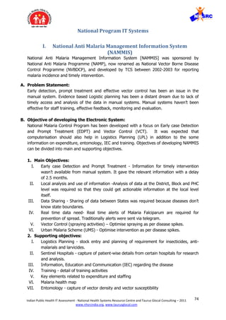 74Indian Public Health IT Assessment - National Health Systems Resource Centre and Taurus Glocal Consulting – 2011
www.nhsrcindia.org, www.taurusglocal.com
National Program IT Systems
I. National Anti Malaria Management Information System
(NAMMIS)
National Anti Malaria Management Information System [NAMMIS] was sponsored by
National Anti Malaria Programme (NAMP), now renamed as National Vector Borne Disease
Control Programme (NVBDCP), and developed by TCS between 2002-2003 for reporting
malaria incidence and timely intervention.
A. Problem Statement:
Early detection, prompt treatment and effective vector control has been an issue in the
manual system. Evidence based Logistic planning has been a distant dream due to lack of
timely access and analysis of the data in manual systems. Manual systems haven’t been
effective for staff training, effective feedback, monitoring and evaluation.
B. Objective of developing the Electronic System:
National Malaria Control Program has been developed with a focus on Early case Detection
and Prompt Treatment (EDPT) and Vector Control (VCT). It was expected that
computerisation should also help in Logistics Planning (LPL) in addition to the some
information on expenditure, entomology, IEC and training. Objectives of developing NAMMIS
can be divided into main and supporting objectives.
1. Main Objectives:
I. Early case Detection and Prompt Treatment - Information for timely intervention
wasn’t available from manual system. It gave the relevant information with a delay
of 2.5 months.
II. Local analysis and use of information -Analysis of data at the District, Block and PHC
level was required so that they could get actionable information at the local level
itself.
III. Data Sharing - Sharing of data between States was required because diseases don’t
know state boundaries.
IV. Real time data need- Real time alerts of Malaria Falciparum are required for
prevention of spread. Traditionally alerts were sent via telegram.
V. Vector Control (spraying activities) – Optimise spraying as per disease spikes.
VI. Urban Malaria Scheme (UMS) - Optimise intervention as per disease spikes.
2. Supporting objectives:
I. Logistics Planning - stock entry and planning of requirement for insecticides, anti-
malarials and larvicides.
II. Sentinel Hospitals - capture of patient-wise details from certain hospitals for research
and analysis.
III. Information, Education and Communication (IEC) regarding the disease
IV. Training - detail of training activities
V. Key elements related to expenditure and staffing
VI. Malaria health map
VII. Entomology - capture of vector density and vector susceptibility
 