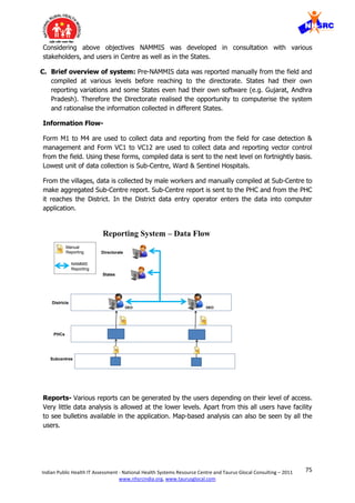 75Indian Public Health IT Assessment - National Health Systems Resource Centre and Taurus Glocal Consulting – 2011
www.nhsrcindia.org, www.taurusglocal.com
Considering above objectives NAMMIS was developed in consultation with various
stakeholders, and users in Centre as well as in the States.
C. Brief overview of system: Pre-NAMMIS data was reported manually from the field and
compiled at various levels before reaching to the directorate. States had their own
reporting variations and some States even had their own software (e.g. Gujarat, Andhra
Pradesh). Therefore the Directorate realised the opportunity to computerise the system
and rationalise the information collected in different States.
Information Flow-
Form M1 to M4 are used to collect data and reporting from the field for case detection &
management and Form VC1 to VC12 are used to collect data and reporting vector control
from the field. Using these forms, compiled data is sent to the next level on fortnightly basis.
Lowest unit of data collection is Sub-Centre, Ward & Sentinel Hospitals.
From the villages, data is collected by male workers and manually compiled at Sub-Centre to
make aggregated Sub-Centre report. Sub-Centre report is sent to the PHC and from the PHC
it reaches the District. In the District data entry operator enters the data into computer
application.
Reports- Various reports can be generated by the users depending on their level of access.
Very little data analysis is allowed at the lower levels. Apart from this all users have facility
to see bulletins available in the application. Map-based analysis can also be seen by all the
users.
Reporting System – Data Flow
Subcentres
PHCs
Districts
States
Directorate
DEODEO
Manual
Reporting
NAMMIS
Reporting
 