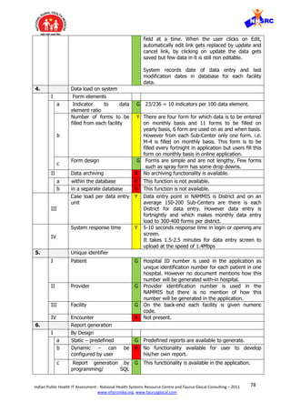 78Indian Public Health IT Assessment - National Health Systems Resource Centre and Taurus Glocal Consulting – 2011
www.nhsrcindia.org, www.taurusglocal.com
field at a time. When the user clicks on Edit,
automatically edit link gets replaced by update and
cancel link, by clicking on update the data gets
saved but few data in it is still non editable.
System records date of data entry and last
modification dates in database for each facility
data.
4. Data load on system
I Form elements
a Indicator to data
element ratio
G 23/236 = 10 indicators per 100 data element.
b
Number of forms to be
filled from each facility
Y There are four form for which data is to be entered
on monthly basis and 11 forms to be filled on
yearly basis, 6 form are used on as and when basis.
However from each Sub-Center only one form. i.e.
M-4 is filled on monthly basis. This form is to be
filled every fortnight in application but users fill this
form on monthly basis in online application.
c
Form design G Forms are simple and are not lengthy. Few forms
such as spray form has some drop downs.
II Data archiving R No archiving functionality is available.
a within the database R This function is not available.
b in a separate database R This function is not available.
III
Case load per data entry
unit
Y Data entry point in NAMMIS is District and on an
average 150-200 Sub-Centers are there is each
District for data entry. However data entry is
fortnightly and which makes monthly data entry
load to 300-400 forms per district.
IV
System response time Y 5-10 seconds response time in login or opening any
screen.
It takes 1.5-2.5 minutes for data entry screen to
upload at the speed of 1.4Mbps
5. Unique identifier
I Patient G Hospital ID number is used in the application as
unique identification number for each patient in one
hospital. However no document mentions how this
number will be generated with-in hospital.
II Provider G Provider identification number is used in the
NAMMIS but there is no mention of how this
number will be generated in the application.
III Facility G On the back-end each facility is given numeric
code.
IV Encounter R Not present.
6. Report generation
I By Design
a Static – predefined G Predefined reports are available to generate.
b Dynamic – can be
configured by user
R No functionality available for user to develop
his/her own report.
c Report generation by
programming/ SQL
G This functionality is available in the application.
 