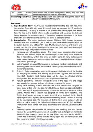83Indian Public Health IT Assessment - National Health Systems Resource Centre and Taurus Glocal Consulting – 2011
www.nhsrcindia.org, www.taurusglocal.com
VI. Urban Malaria
Scheme (UMS)
Very limited data to take management action; only five small
States entering data in NAMMIS application.
Supporting objectives: Other objectives haven’t been achieved through the system due
to very low adoption of the system.
Discussion:
1. Reporting time delay - NAMMIS has reduced time for reporting data from field. Now
data reaches from field with about 1.5 month delay as compared to 2.5 months in
manual reporting. The delay is inherent in the process because the paper data travels
from the field to the District where it gets consolidated and converted to electronic
format. However the alerts/reports e.g. of Falciparum incidence is available to the State
and Centre soon after the District converts the paper to electronic format.
2. Low Adoption - The system was in use between 2003 and 2005. However the usage
dwindled after that. 517 Districts (out of total 600 pan India) were trained to report on
the system but now only 5 States/UT – Goa, TN, Chandigarh, Haryana and Gujarat- are
entering data into the system. Over time the system has failed significantly in terms of
adoption and usage. The possible reasons could be-
I. Mandatory entry of population details - The system needs population data for data
entry and data analysis. System has been developed in such a way that if population
data is not entered, further data entry can not be done. In many States system
usage reduced because accurate population data was not available in the application.
This is not a good design!
II. Lack of support for Annual Maintenance of computers- Hardware got obsolete, and
wasn’t upgraded by the States due to lack of knowledge at the time of writing the IT
maintenance contract.
III. Training - Training agency had been hired to provide initial training to all the Districts
but the program suffered from Training issues for skill upgrades and induction of
new staff. Constant hand holding could not be done for effective change
management. As a result the adoption of the system remained low.
IV. Network connectivity - Network connectivity issues to the Block, PHC and Village
level was cited as a reason for lower adoption and usage of the system.
V. Facility based reporting vs extra workload- The human resource was designed for
paper based system where the data from SC, PHC, and Block was aggregated at the
District level and all aggregated reporting to the state and centre was done by the
District. Whereas the IT system was designed for facility based reporting. The
District level human resources got over stretched when fortnightly facility based
reporting thru the IT system, was applied to the existing process. Instead of working
on the aggregated data the resources at District level were assigned with an
additional task of entering the facility based data received from SC, PHC and Block.
Their primary focus shifted from doing the District level tasks to just entering the
data.
VI. Flexibility- System had provisions for fortnightly data reporting from Sub Centres
however the users of the system were not geared for such a change from monthly to
fortnightly data reporting, which led to very limited data reporting in NAMMIS.
System had no flexibility for the users to initially report data on monthly basis and
then move to fortnightly when they were ready.
 