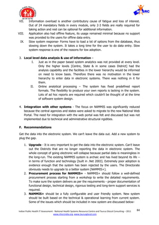 84Indian Public Health IT Assessment - National Health Systems Resource Centre and Taurus Glocal Consulting – 2011
www.nhsrcindia.org, www.taurusglocal.com
VII. Information overload is another contributory cause of fatigue and loss of interest.
Out of 24 mandatory fields in every module, only 2-3 fields are really required for
taking action and rest can be optional for additional information.
VIII. Application also had offline feature, its usage remained minimal because no support
was provided to the users for offline data entry.
IX. Slow system response- Forms have to load a lot of options from the database, thus
slowing down the system. It takes a long time for the user to do data entry. Slow
system response is one of the reasons for low adoption.
3. Local level data analysis & use of information –
I. Just as in the paper based system analytics was not provided at every level.
Only the higher levels [Centre, State & in some cases District] had the
analysis capability and the facilities in the lower hierarchy would be informed
on need to know basis. Therefore there was no motivation in the lower
hierarchy to enter data in electronic systems. There was nothing in it for
them.
II. Online analytical processing – The system has fixed predefined report
formats. The flexibility to produce your own reports is lacking in the system.
Lots of ad hoc reports are required which couldn’t be thought of at the time
of software system design.
4. Integration with other systems - The focus on NAMMIS was significantly reduced
because the central agencies and states were asked to migrate to the new National Web
Portal. The need for integration with the web portal was felt and discussed but was not
implemented due to technical and administrative structural rigidities.
F. Recommendations
Get the data into the electronic system. We can’t leave the data out. Add a new system to
plug the gap.
1. Upgrade - It is very important to get the data into the electronic system. Can’t leave
out the Districts that are no longer reporting the data in electronic system. The
whole concept of going electronic will collapse because partial data is meaningless in
the long-run. The existing NAMMIS system is archaic and has lived beyond its life –
in terms of function and technology [built in .Net 2003]. Extremely poor adoption is
evidence enough that the system has been rejected by the users. The Directorate
obviously needs to upgrade to a better system [NAMMIS+].
2. Procurement process for NAMMIS+ - NAMMIS+ should follow a well-defined
procurement process starting from a workshop to write the detailed requirements.
To make sure the system delivers as per the requirements - proper documentation of
functional design, technical design, rigorous testing and long-term support services is
required.
3. NAMMIS+ should be a fully configurable and user friendly system. New system
should be built based on the technical & operational learning from current system.
Some of the issues which should be included in new system are discussed below-
 